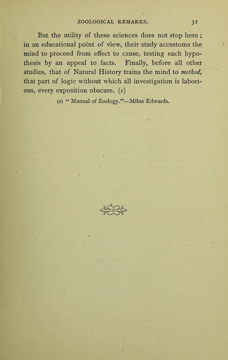 But the utility of these sciences does not stop here ; in an educational point of view, their study accustoms the mind to proceed from effect to cause, testing each hypo- thesis by an appeal to facts. Finally, before all other studies, that of Natural History trains the mind to method^ that part of logic without which all investigation is labori- ous, every exposition obscure, {e) [e) “ Manual of Zoology.”—Milne Edwards.