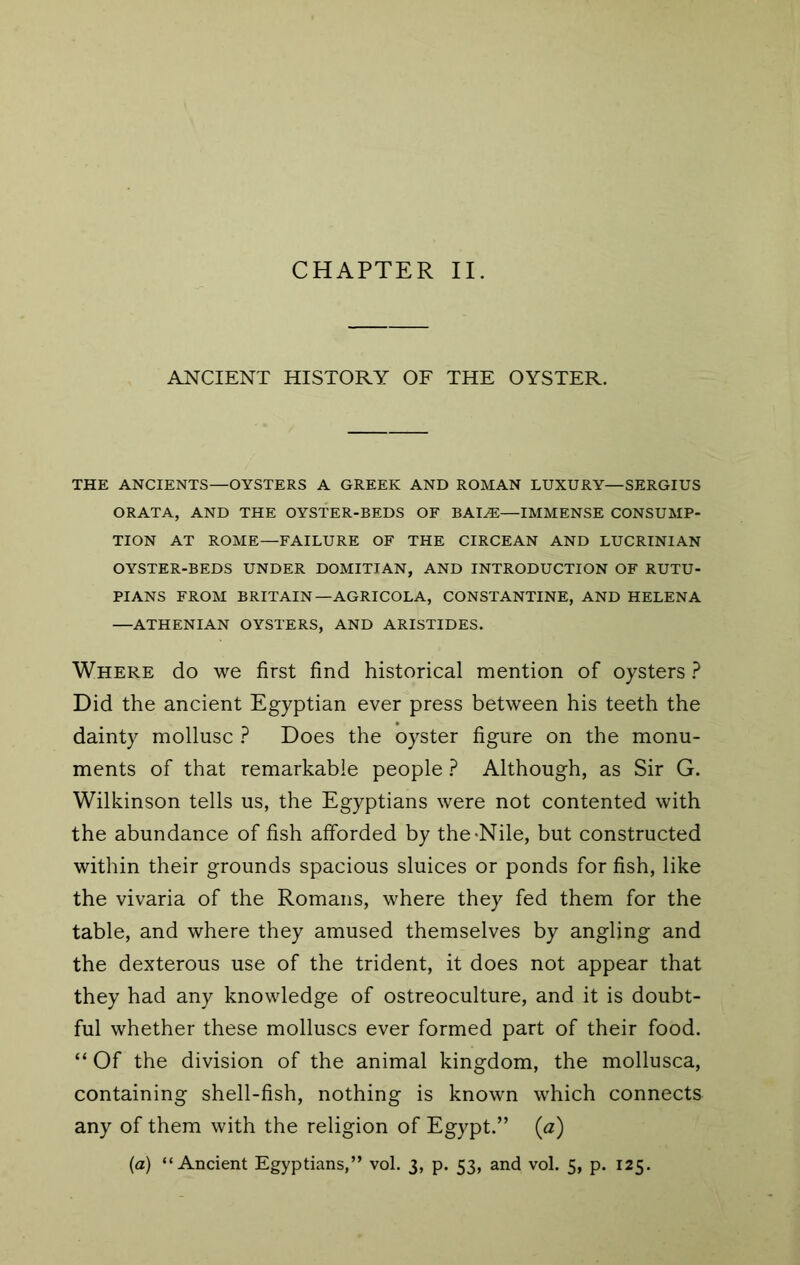 CHAPTER II. ANCIENT HISTORY OF THE OYSTER. THE ANCIENTS—OYSTERS A GREEK AND ROMAN LUXURY—SERGIUS GRATA, AND THE OYSTER-BEDS OF BAI^—IMMENSE CONSUMP- TION AT ROME—FAILURE OF THE CIRCEAN AND LUCRINIAN OYSTER-BEDS UNDER DOMITIAN, AND INTRODUCTION OF RUTU- PIANS FROM BRITAIN—AGRICOLA, CONSTANTINE, AND HELENA —ATHENIAN OYSTERS, AND ARISTIDES. Where do we first find historical mention of oysters ? Did the ancient Egyptian ever press between his teeth the dainty mollusc ? Does the oyster figure on the monu- ments of that remarkable people ? Although, as Sir G. Wilkinson tells us, the Egyptians were not contented with the abundance of fish afforded by the-Nile, but constructed within their grounds spacious sluices or ponds for fish, like the vivaria of the Romans, where they fed them for the table, and where they amused themselves by angling and the dexterous use of the trident, it does not appear that they had any knowledge of ostreoculture, and it is doubt- ful whether these molluscs ever formed part of their food. “ Of the division of the animal kingdom, the mollusca, containing shell-fish, nothing is known which connects any of them with the religion of Egypt.” (a) (a) “Ancient Egyptians,” vol. 3, p. 53, and vol. 5, p. 125.