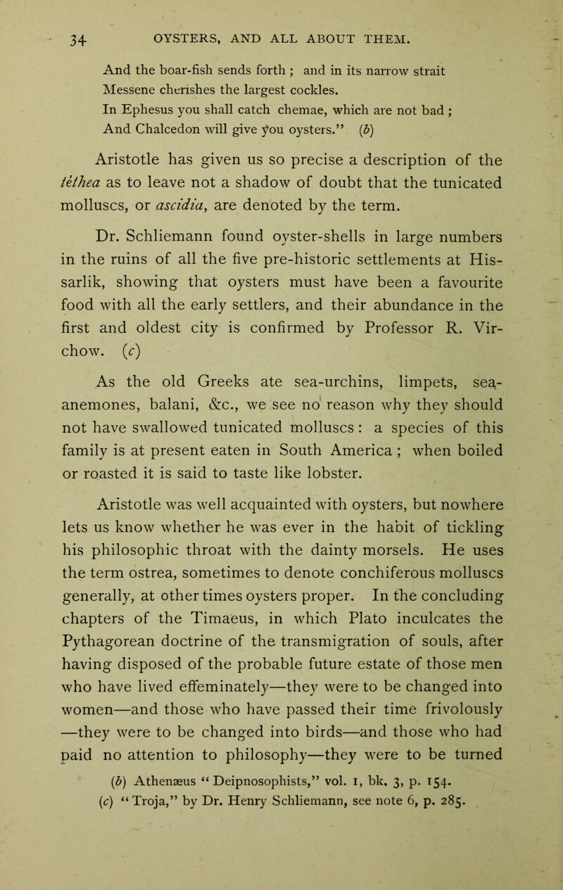 And the boar-fish sends forth ; and in its narrow strait Messene cherishes the largest cockles. In Ephesus you shall catch chemae, which are not bad ; And Chalcedon will give you oysters.” (d) Aristotle has given us so precise a description of the tethea as to leave not a shadow of doubt that the tunicated molluscs, or ascidia, are denoted by the term. Dr. Schliemann found oyster-shells in large numbers in the ruins of all the five pre-historic settlements at His- sarlik, showing that oysters must have been a favourite food with all the early settlers, and their abundance in the first and oldest city is confirmed by Professor R. Vir- chow. (c) As the old Greeks ate sea-urchins, limpets, sea- anemones, balani, &c., we see no reason why they should not have swallowed tunicated molluscs: a species of this family is at present eaten in South America ; when boiled or roasted it is said to taste like lobster. Aristotle was well acquainted with oysters, but nowhere lets us know whether he was ever in the habit of tickling his philosophic throat with the dainty morsels. He uses the term ostrea, sometimes to denote conchiferous molluscs generally, at other times oysters proper. In the concluding chapters of the Timaeus, in which Plato inculcates the Pythagorean doctrine of the transmigration of souls, after having disposed of the probable future estate of those men who have lived effeminately—they were to be changed into women—and those who have passed their time frivolously —they were to be changed into birds—and those who had paid no attention to philosophy—they were to be turned {b) Athenaeus “ Deipnosophists,” vol. i, bk. 3, p. 154. {c) “Troja,” by Dr. Henry Schliemann, see note 6, p. 285.