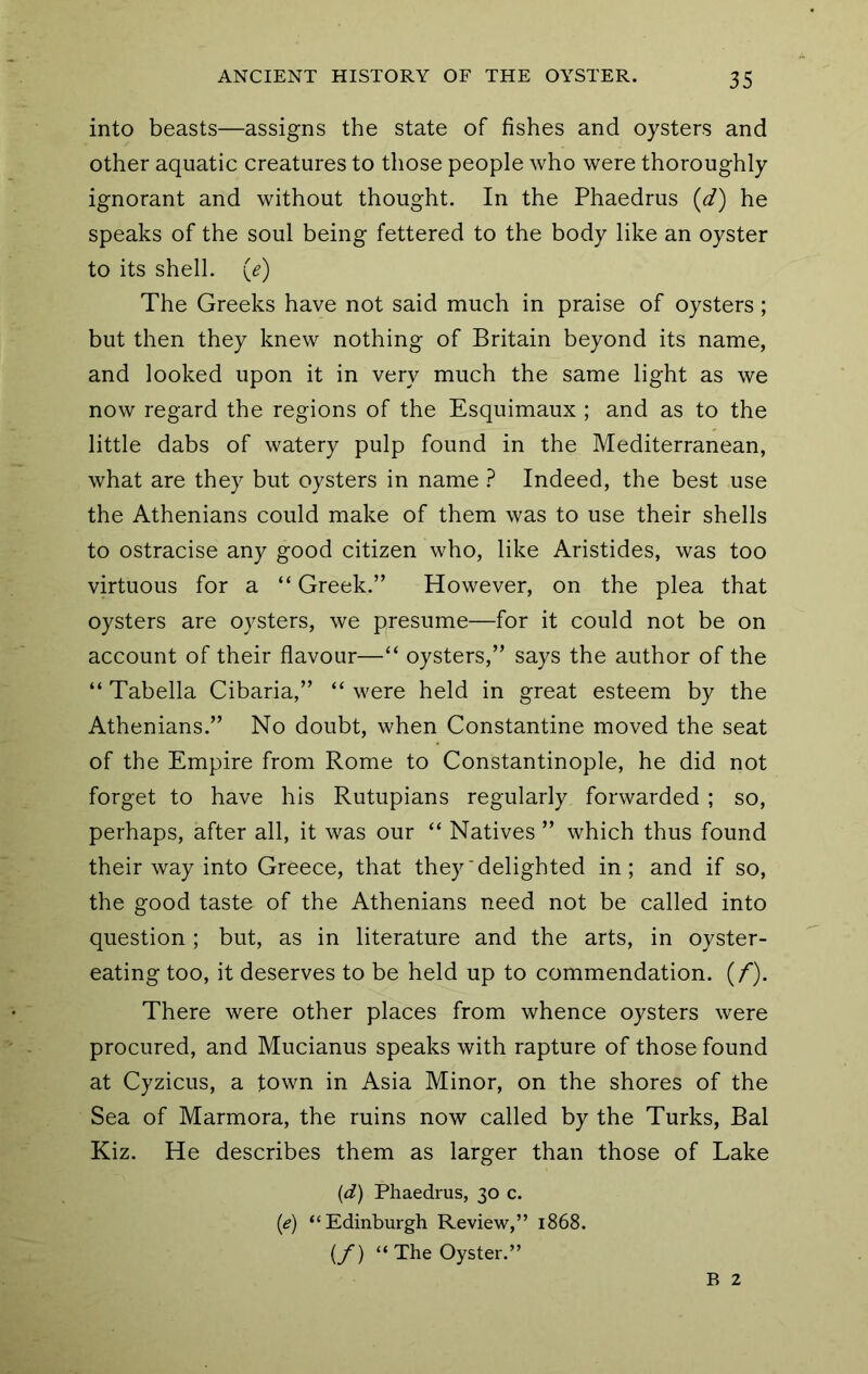 into beasts—assigns the state of fishes and oysters and other aquatic creatures to those people who were thoroughly ignorant and without thought. In the Phaedrus (d) he speaks of the soul being fettered to the body like an oyster to its shell, (e) The Greeks have not said much in praise of oysters; but then they knew nothing of Britain beyond its name, and looked upon it in very much the same light as we now regard the regions of the Esquimaux ; and as to the little dabs of watery pulp found in the Mediterranean, what are they but oysters in name ? Indeed, the best use the Athenians could make of them was to use their shells to ostracise any good citizen who, like Aristides, was too virtuous for a “ Greek.” However, on the plea that oysters are oysters, we presume—for it could not be on account of their flavour—“ oysters,” says the author of the “ Tabella Cibaria,” “ were held in great esteem by the Athenians.” No doubt, when Constantine moved the seat of the Empire from Rome to Constantinople, he did not forget to have his Rutupians regularly forwarded ; so, perhaps, after all, it was our “ Natives ” which thus found their way into Greece, that they‘delighted in; and if so, the good taste of the Athenians need not be called into question ; but, as in literature and the arts, in oyster- eating too, it deserves to be held up to commendation. (/). There were other places from whence oysters were procured, and Mucianus speaks with rapture of those found at Cyzicus, a town in Asia Minor, on the shores of the Sea of Marmora, the ruins now called by the Turks, Bal Kiz. He describes them as larger than those of Lake (d) Phaedrus, 30 c. (e) “Edinburgh Review,” 1868. (/) “The Oyster.” B 2