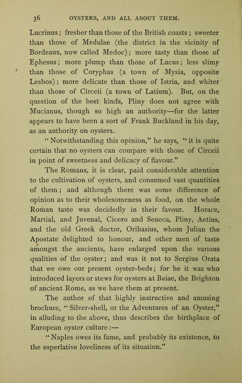 Lucrinus ; fresher than those of the British coasts ; sweeter than those of Medulae (the district in the vicinity of Bordeaux, now called Medoc); more tasty than those of Ephesus; more plump than those of Lucus; less slimy than those of Coryphas (a town of Mysia, opposite Lesbos) ; more delicate than those of Istria, and whiter' than those of Circeii (a town of Latium). But, on the question of the best kinds, Pliny does not agree with Mucianus, though so high an authority—for the latter appears to have been a sort of Frank Buckland in his day, as an authority on oysters. “ Notwithstanding this opinion,” he says, “ it is quite certain that no oysters can compare with those of Circeii in point of sweetness and delicacy of flavour.” The Romans, it is clear, paid considerable attention to the cultivation of oysters, and consumed vast quantities of them; and although there was some difference of opinion as to their wholesomeness as food, on the whole Roman taste was decidedly in their favour. Horace, Martial, and Juvenal, Cicero and Seneca, Pliny, Aetius, and the old Greek doctor, Oribasius, whom Julian the Apostate delighted to honour, and other men of taste amongst the ancients, have enlarged upon the various qualities of the oyster; and was it not to Sergius Grata that we owe our present oyster-beds; for he it was who introduced layers or stews for oysters at Baiae, the Brighton of ancient Rome, as we have them at present. The author of that highly instructive and amusing brochure, “ Silver-shell, or the Adventures of an Oyster,” in alluding to the above, thus describes the birthplace of European oyster culture :— “Naples owes its fame, and probably its existence, to the superlative loveliness of its situation.”