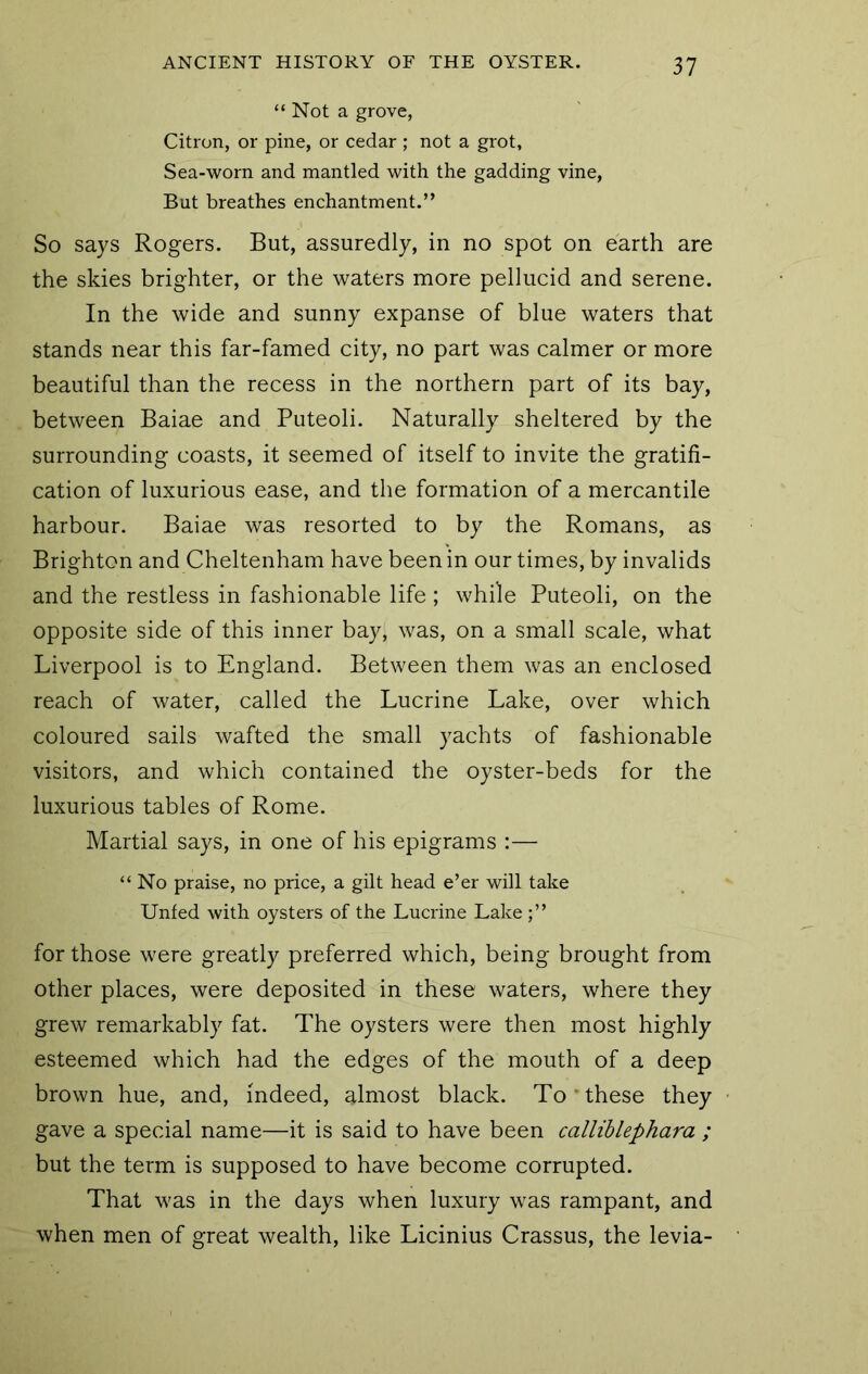 “Not a grove, Citron, or pine, or cedar ; not a grot, Sea-worn and mantled with the gadding vine, But breathes enchantment.” So says Rogers. But, assuredly, in no spot on earth are the skies brighter, or the waters more pellucid and serene. In the wide and sunny expanse of blue waters that stands near this far-famed city, no part was calmer or more beautiful than the recess in the northern part of its bay, between Baiae and Puteoli. Naturally sheltered by the surrounding coasts, it seemed of itself to invite the gratifi- cation of luxurious ease, and the formation of a mercantile harbour. Baiae was resorted to by the Romans, as Brighton and Cheltenham have been in our times, by invalids and the restless in fashionable life ; while Puteoli, on the opposite side of this inner bay, was, on a small scale, what Liverpool is to England. Between them was an enclosed reach of water, called the Lucrine Lake, over which coloured sails wafted the small yachts of fashionable visitors, and which contained the oyster-beds for the luxurious tables of Rome. Martial says, in one of his epigrams :— “ No praise, no price, a gilt head e’er will take Unfed with oysters of the Lucrine Lake for those were greatly preferred which, being brought from other places, were deposited in these waters, where they grew remarkably fat. The oysters were then most highly esteemed which had the edges of the mouth of a deep brown hue, and, indeed, almost black. To'these they gave a special name—it is said to have been calliblephara ; but the term is supposed to have become corrupted. That was in the days when luxury was rampant, and when men of great wealth, like Licinius Crassus, the levia-