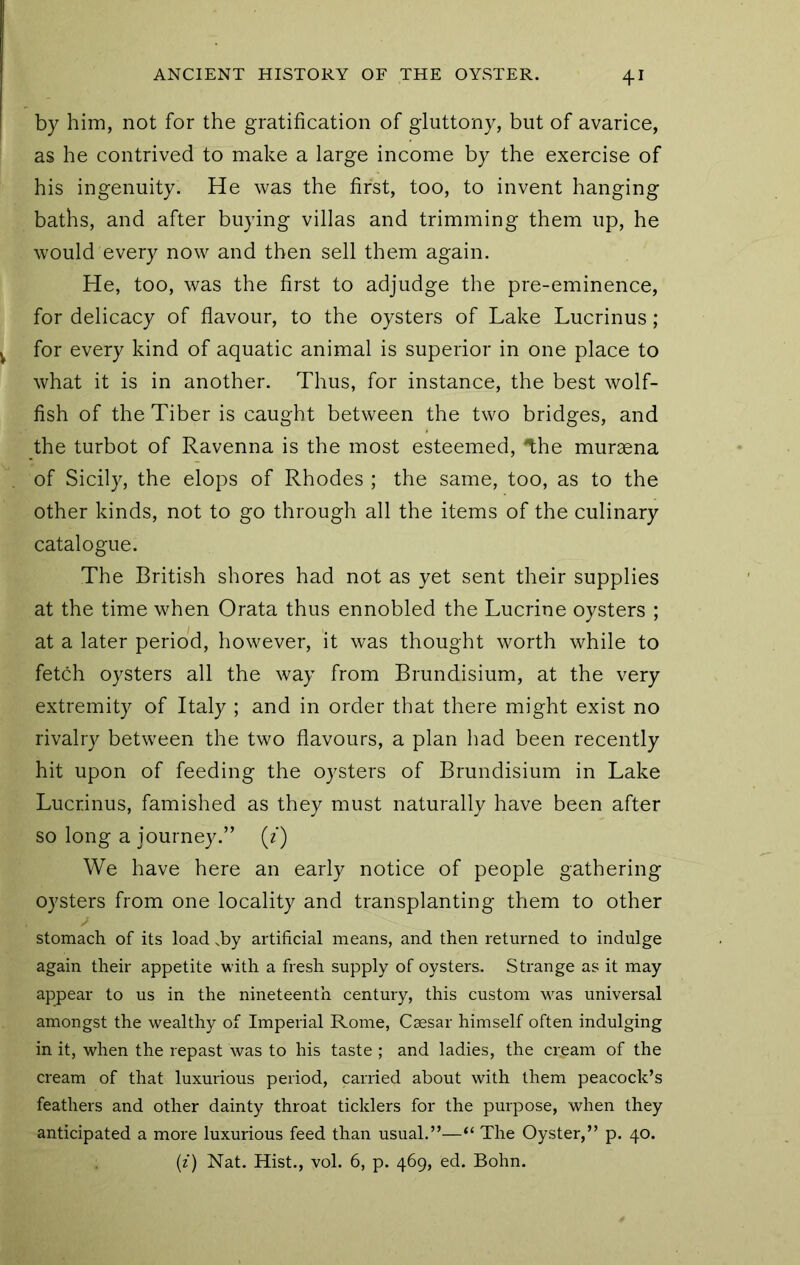 by him, not for the gratification of gluttony, but of avarice, as he contrived to make a large income by the exercise of his ingenuity. He was the first, too, to invent hanging baths, and after buying villas and trimming them up, he would every now and then sell them again. He, too, was the first to adjudge the pre-eminence, for delicacy of flavour, to the oysters of Lake Lucrinus; for every kind of aquatic animal is superior in one place to what it is in another. Thus, for instance, the best wolf- fish of the Tiber is caught between the two bridges, and the turbot of Ravenna is the most esteemed, Ihe muraena of Sicily, the elops of Rhodes ; the same, too, as to the other kinds, not to go through all the items of the culinary catalogue. The British shores had not as yet sent their supplies at the time when Grata thus ennobled the Lucrine oysters ; at a later period, however, it was thought worth while to fetch oysters all the way from Brundisium, at the very extremity of Italy ; and in order that there might exist no rivalry between the two flavours, a plan had been recently hit upon of feeding the oysters of Brundisium in Lake Lucrinus, famished as they must naturally have been after so long a journey.” (f) We have here an early notice of people gathering oysters from one locality and transplanting them to other stomach of its load ,by artificial means, and then returned to indulge again their appetite with a fresh supply of oysters. Strange as it may appear to us in the nineteenth century, this custom was universal amongst the wealthy of Imperial Rome, Caesar himself often indulging in it, when the repast was to his taste ; and ladies, the cream of the cream of that luxurious period, carried about with them peacock’s feathers and other dainty throat ticklers for the purpose, when they anticipated a more luxurious feed than usual.”—“ The Oyster,” p. 40. {i) Nat. Hist., vol. 6, p. 469, ed. Bohn.