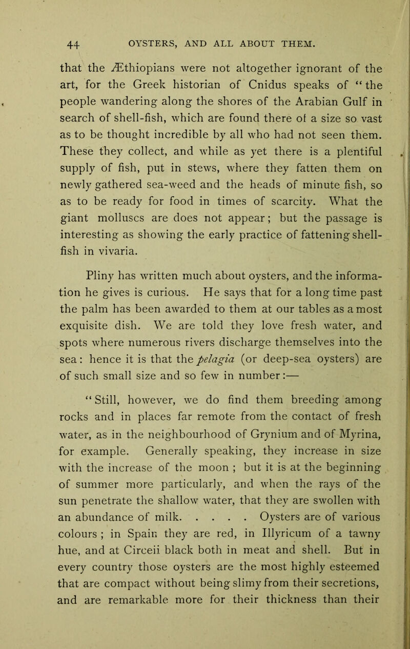 that the .Ethiopians were not altogether ignorant of the art, for the Greek historian of Cnidus speaks of “ the people wandering along the shores of the Arabian Gulf in search of shell-fish, which are found there ol a size so vast as to be thought incredible by all who had not seen them. These they collect, and while as yet there is a plentiful supply of fish, put in stews, where they fatten them on newly gathered sea-weed and the heads of minute fish, so as to be ready for food in times of scarcity. What the giant molluscs are does not appear; but the passage is interesting as showing the early practice of fattening shell- fish in vivaria. Pliny has written much about oysters, and the informa- tion he gives is curious. He says that for a long time past the palm has been awarded to them at our tables as a most exquisite dish. We are told they love fresh water, and spots where numerous rivers discliarge themselves into the sea: hence it is that the pelagia (or deep-sea oysters) are of such small size and so few in number:— “ Still, however, we do find them breeding among rocks and in places far remote from the contact of fresh water, as in the neighbourhood of Grynium and of Myrina, for example. Generally speaking, they increase in size with the increase of the moon ; but it is at the beginning of summer more particularly, and when the rays of the sun penetrate the shallow water, that they are swollen with an abundance of milk Oysters are of various colours ; in Spain they are red, in Illyricum of a tawny hue, and at Circeii black both in meat and shell. But in every country those oysters are the most highly esteemed that are compact without being slimy from their secretions, and are remarkable more for their thickness than their