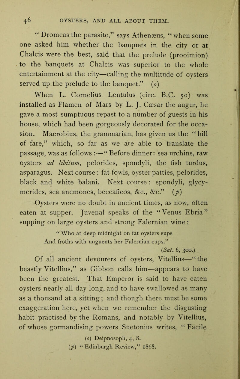 “ Dromeas the parasite,” says Athenaeiis, “ when some one asked him whether the banquets in the city or at Chalcis M^ere the best, said that the prelude (prooimion) to the banquets at Chalcis was superior to the whole entertainment at the city—calling the multitude of oysters served up the prelude to the banquet.” (o) When L. Cornelius Lentulus (circ. B.C. 50) was installed as Flamen of Mars by L. J. Caesar the augur, he gave a most sumptuous repast to a number of guests in his house, which had been gorgeously decorated for the occa- sion. Macrobius, the grammarian, has given us the “bill of fare,” which, so far as we are able to translate the passage, was as follows :—“ Before dinner: sea urchins, raw oysters ad libitum, pelorides, spondyli, the fish turdus, asparagus. Next course : fat fowls, oyster patties, pelorides, black and white balani. Next course ; spondyli, glycy- merides, sea anemones, beccaficos, &c., &c.” (/>) Oysters were no doubt in ancient times, as now, often eaten at supper. Juvenal speaks of the “Venus Ebria” supping on large oysters and strong Falernian wine; “Who at deep midnight on fat oysters sups And froths with unguents her Falernian cups.” {Sat. 6, 300.) Of all ancient devourers of oysters, Vitellius—“the beastly Vitellius,” as Gibbon calls him—appears to have been the greatest. That Emperor is said to have eaten oysters nearly all day long, and to have swallowed as many as a thousand at a sitting ; and though there must be some exaggeration here, yet when we remember the disgusting habit practised by the Romans, and notably by Vitellius, of whose gormandising powers Suetonius writes, “ Facile {0) Deipnosoph, 4, 8. {p) “ Edinburgh Review,” 1868.