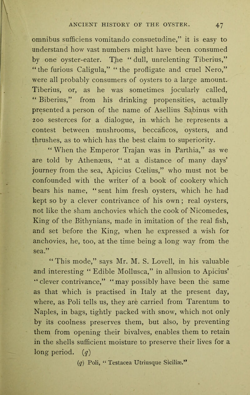 omnibus sufficiens vomitando consuetudine,” it is easy to understand how vast numbers might have been consumed by one oyster-eater. The “ dull, unrelenting Tiberius,” “ the furious Caligula,” “the profligate and cruel Nero,” were all probably consumers of oysters to a large amount. Tiberius, or, as he was sometimes jocularly called, “ Biberius,” from his drinking propensities, actually presented a person of the name of Asellius Sabinus with 200 sesterces for a dialogue, in which he represents a contest between mushrooms, beccaficos, oysters, and thrushes, as to which has the best claim to superiority. “ When the Emperor Trajan was in Parthia,” as we are told by Athenaeus, “at a distance of many days’ journey from the sea, Apicius Ccelius,” who must not be confounded with the writer of a book of cookery which bears his name, “ sent him fresh oysters, which he had kept so by a clever contrivance of his own; real oysters, not like the sham anchovies which the cook of Nicomedes, King of the Bithynians, made in imitation of the real fish, and set before the King, when he expressed a wish for anchovies, he, too, at the time being a long way from the sea.” “This mode,” says Mr. M. S. Lovell, in his valuable and interesting “ Edible Mollusca,” in allusion to Apicius’ “ clever contrivance,” “ may possibly have been the same as that which is practised in Italy at the present day, where, as Poll tells us, they are carried from Tarentum to Naples, in bags, tightly packed with snow, which not only by its coolness preserves them, but also, by preventing them from opening their bivalves, enables them to retain in the shells sufficient moisture to preserve their lives for a long period, {q) {q) Poli, “ Testacea Utriusque Sicilise.”