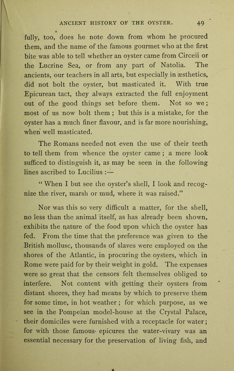 fully, too, does he note down from whom he procured them, and the name of the famous gourmet who at the first bite was able to tell whether an oyster came from Circeii or the Lucrine Sea, or from any part of Natolia. The ancients, our teachers in all arts, but especially in aesthetics, did not bolt the oyster, but masticated it. With true Epicurean tact, they always extracted the full enjoyment out of the good things set before them. Not so we ; most of us now bolt them ; but this is a mistake, for the oyster has a much finer flavour, and is far more nourishing, when well masticated. The Romans needed not even the use of their teeth to tell them from whence the oyster came ; a mere look sufficed to distinguish it, as may be seen in the following lines ascribed to Lucilius :— “ When I but see the oyster’s shell, I look and recog- nize the river, marsh or mud, where it was raised.” Nor was this so very difficult a matter, for the shell, no less than the animal itself, as has already been shown, exhibits the nature of the food upon v/hich the oyster has fed. From the time that the preference was given to the British mollusc, thousands of slaves were employed on the shores of the Atlantic, in procuring the oysters, which in Rome were paid for by their weight in gold. The expenses were so great that the censors felt themselves obliged to interfere. Not content with getting their oysters from distant shores, they had means by which to preserve them for some time, in hot weather ; for which purpose, as we see in the Pompeian model-house at the Crystal Palace, their domiciles were furnished with a receptacle for water; for with those famous- epicures the water-vivary was an essential necessary for the preservation of living fish, and