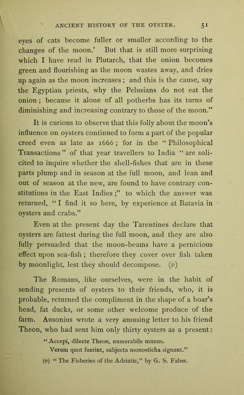 eyes of cats become fuller or smaller according to the changes of the moon.’ But that is still more surprising which I have read in Plutarch, that the onion becomes green and flourishing as the moon wastes away, and dries up again as the moon increases; and this is the cause, say the Egyptian priests, why the Pelusians do not eat the onion ; because it alone of all potherbs has its turns of diminishing and increasing contrary to those of the moon.” It is curious to observe that this folly about the moon’s influence on oysters continued to form a part of the popular creed even as late as 1666; for in the “Philosophical Transactions” of that year travellers to India “are soli- cited to inquire whether the shell-fishes that are in these parts plump and in season at the full moon, and lean and out of season at the new, are found to have contrary con- stitutions in the East Indies to which the answer was returned, “ I find it so here, by experience at Batavia in oysters and crabs.” Even at the present day the Tarentines declare that oysters are fattest during the full moon, and they are also fully persuaded that the moon-beams have a pernicious effect upon sea-fish; therefore they cover over fish taken by moonlight, lest they should decompose. {z>) The Romans, like ourselves, were in the habit of sending presents of oysters to their friends, who, it is probable, returned the compliment in the shape of a boar’s head, fat ducks, , or some other welcome produce of the farm. Ausonius wrote a very amusing letter to his friend Theon, who had sent him only thirty oysters as a present: “ Accepi, dilecte Theon, numerabile munus. Verum quot fuerint, subjecta monosticha signant.” (v) “ The Fisheries of the Adriatic,” by G. S. Faber.