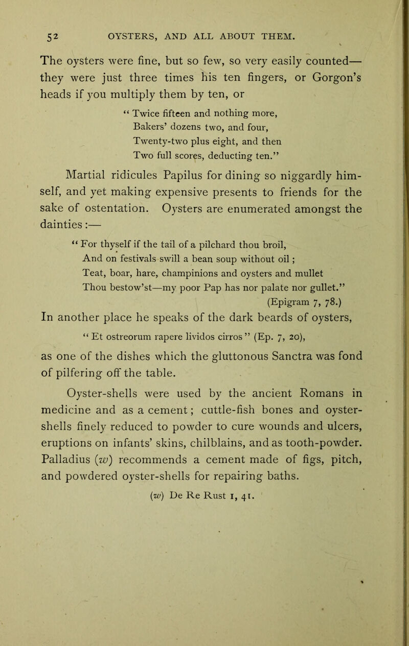 The oysters were fine, but so few, so very easily counted— they were just three times his ten fingers, or Gorgon’s heads if you multiply them by ten, or “ Twice fifteen and nothing more, Bakers’ dozens two, and four, Twenty-two plus eight, and then Two full scores, deducting ten.” Martial ridicules Papilus for dining so niggardly him- self, and yet making expensive presents to friends for the sake of ostentation. Oysters are enumerated amongst the dainties:— “For thyself if the tail of a pilchard thou broil. And on festivals swill a bean soup without oil; Teat, boar, hare, champinions and oysters and mullet Thou bestow’st—my poor Pap has nor palate nor gullet.” (Epigram 7, 78.) In another place he speaks of the dark beards of oysters, “ Et ostreorum rapere lividos cirros ” (Ep. 7, 20), as one of the dishes which the gluttonous Sanctra was fond of pilfering off the table. Oyster-shells were used by the ancient Romans in medicine and as a cement; cuttle-fish bones and oyster- shells finely reduced to powder to cure wounds and ulcers, eruptions on infants’ skins, chilblains, and as tooth-powder. Palladius (zv) recommends a cement made of figs, pitch, and powdered oyster-shells for repairing baths. (w) De Re Rust i, 41.