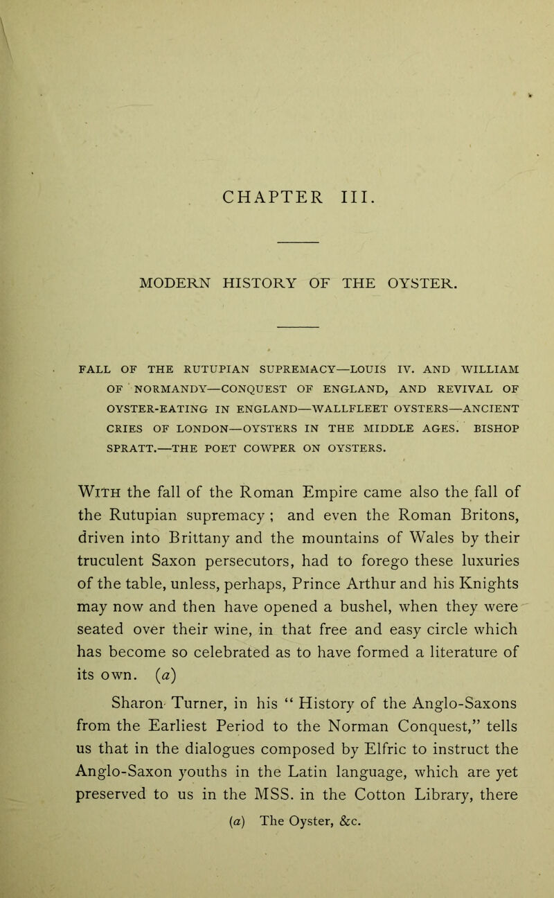 CHAPTER III. MODERN HISTORY OF THE OYSTER. FALL OF THE RUTUPIAN SUPREMACY—LOUIS IV. AND WILLIAM OF ■ NORMANDY—CONQUEST OF ENGLAND, AND REVIVAL OF OYSTER-EATING IN ENGLAND—WALLFLEET OYSTERS—ANCIENT CRIES OF LONDON—OYSTERS IN THE MIDDLE AGES. BISHOP SPRATT.—THE POET COWPER ON OYSTERS. With the fall of the Roman Empire came also the fall of the Rutupian supremacy ; and even the Roman Britons, driven into Brittany and the mountains of Wales by their truculent Saxon persecutors, had to forego these luxuries of the table, unless, perhaps. Prince Arthur and his Knights may now and then have opened a bushel, when they were'' seated over their wine, in that free and easy circle which has become so celebrated as to have formed a literature of its own. {a) Sharon- Turner, in his “ History of the Anglo-Saxons from the Earliest Period to the Norman Conquest,” tells us that in the dialogues composed by Elfric to instruct the Anglo-Saxon youths in the Latin language, which are yet preserved to us in the MSS. in the Cotton Library, there {a) The Oyster, &c.