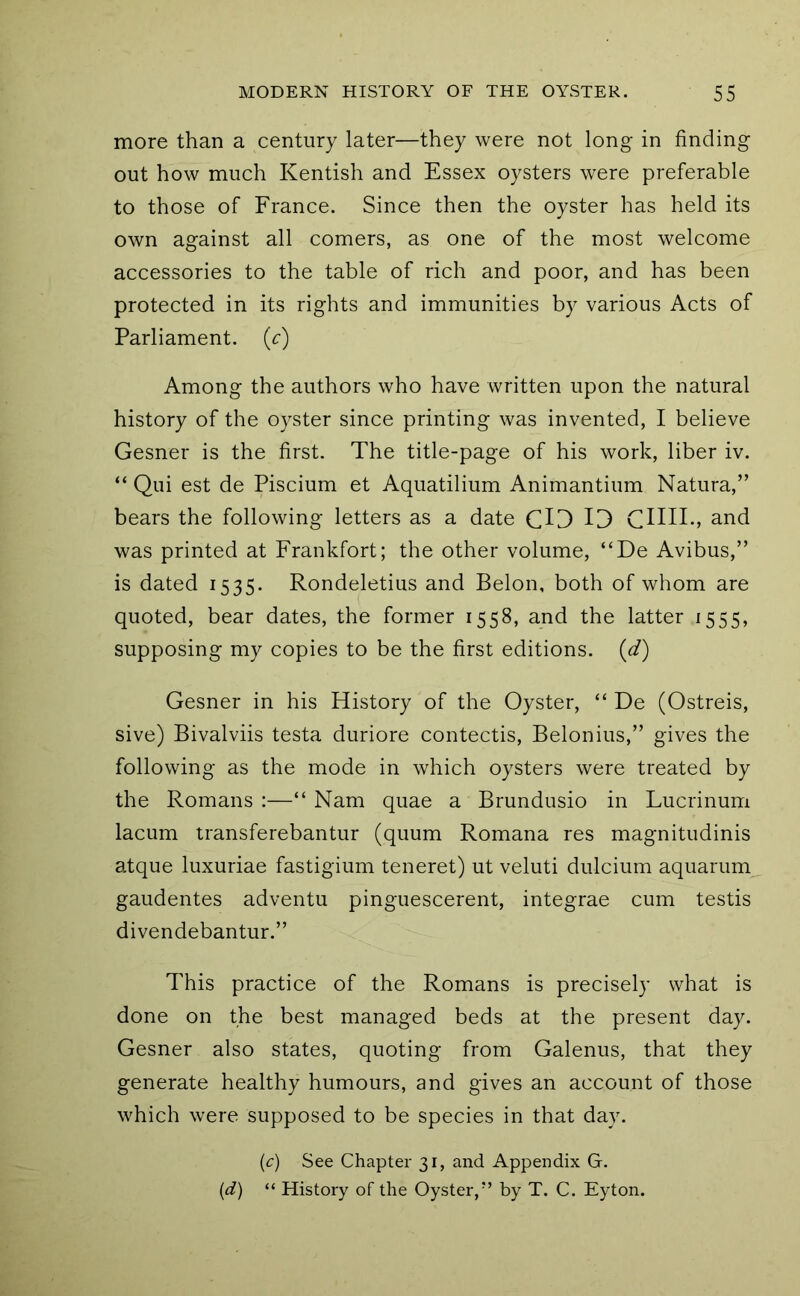 more than a century later—they were not long in finding out how much Kentish and Essex oysters were preferable to those of France. Since then the oyster has held its own against all comers, as one of the most welcome accessories to the table of rich and poor, and has been protected in its rights and immunities by various Acts of Parliament, (c) Among the authors who have written upon the natural history of the oyster since printing was invented, I believe Gesner is the first. The title-page of his work, liber iv. “ Qui est de Piscium et Aquatilium Animantium Natura,” bears the following letters as a date CO 13 CHHv and was printed at Frankfort; the other volume, “De Avibus,” is dated 1535. Rondeletius and Belon, both of whom are quoted, bear dates, the former 1558, and the latter 1555, supposing my copies to be the first editions, (d) Gesner in his History of the Oyster, “ De (Ostreis, sive) Bivalviis testa duriore contectis, Belonius,” gives the following as the mode in which oysters were treated by the Romans :—“ Nam quae a Brundusio in Lucrinum lacum transferebantur (quum Romana res magnitudinis atque luxuriae fastigium teneret) ut veluti dulcium aquarum^ gaudentes adventu pinguescerent, integrae cum testis divendebantur.” This practice of the Romans is precisely what is done on the best managed beds at the present day. Gesner also states, quoting from Galenus, that they generate healthy humours, and gives an account of those which were supposed to be species in that day. (c) See Chapter 31, and Appendix G. {d) “ History of the Oyster,’’ by T. C. Eyton.