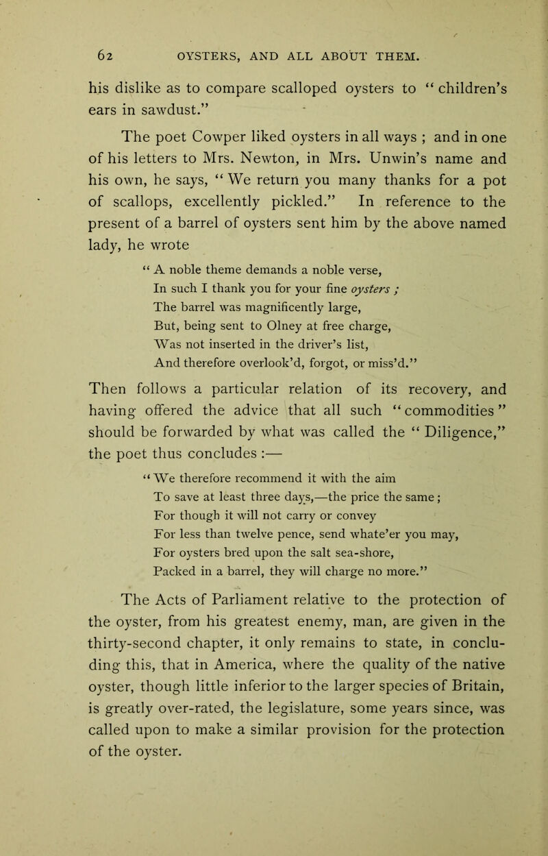 his dislike as to compare scalloped oysters to “ children’s ears in sawdust.” The poet Cowper liked oysters in all ways ; and in one of his letters to Mrs. Newton, in Mrs. Unwin’s name and his own, he says, “We return you many thanks for a pot of scallops, excellently pickled.” In reference to the present of a barrel of oysters sent him by the above named lady, he wrote “ A noble theme demands a noble verse. In such I thank you for your fine oysters ; The barrel was magnificently large. But, being sent to Olney at free charge. Was not inserted in the driver’s list. And therefore overlook’d, forgot, or miss’d.” Then follows a particular relation of its recovery, and having offered the advice that all such “ commodities ” should be forwarded by what was called the “ Diligence,” the poet thus concludes :— “We therefore recommend it with the aim To save at least three days,—the price the same; For though it will not carry or convey For less than twelve pence, send whate’er you may. For oysters bred upon the salt sea-shore. Packed in a barrel, they will charge no more.” The Acts of Parliament relative to the protection of the oyster, from his greatest enemy, man, are given in the thirty-second chapter, it only remains to state, in conclu- ding this, that in America, where the quality of the native oyster, though little inferior to the larger species of Britain, is greatly over-rated, the legislature, some years since, was called upon to make a similar provision for the protection of the oyster.
