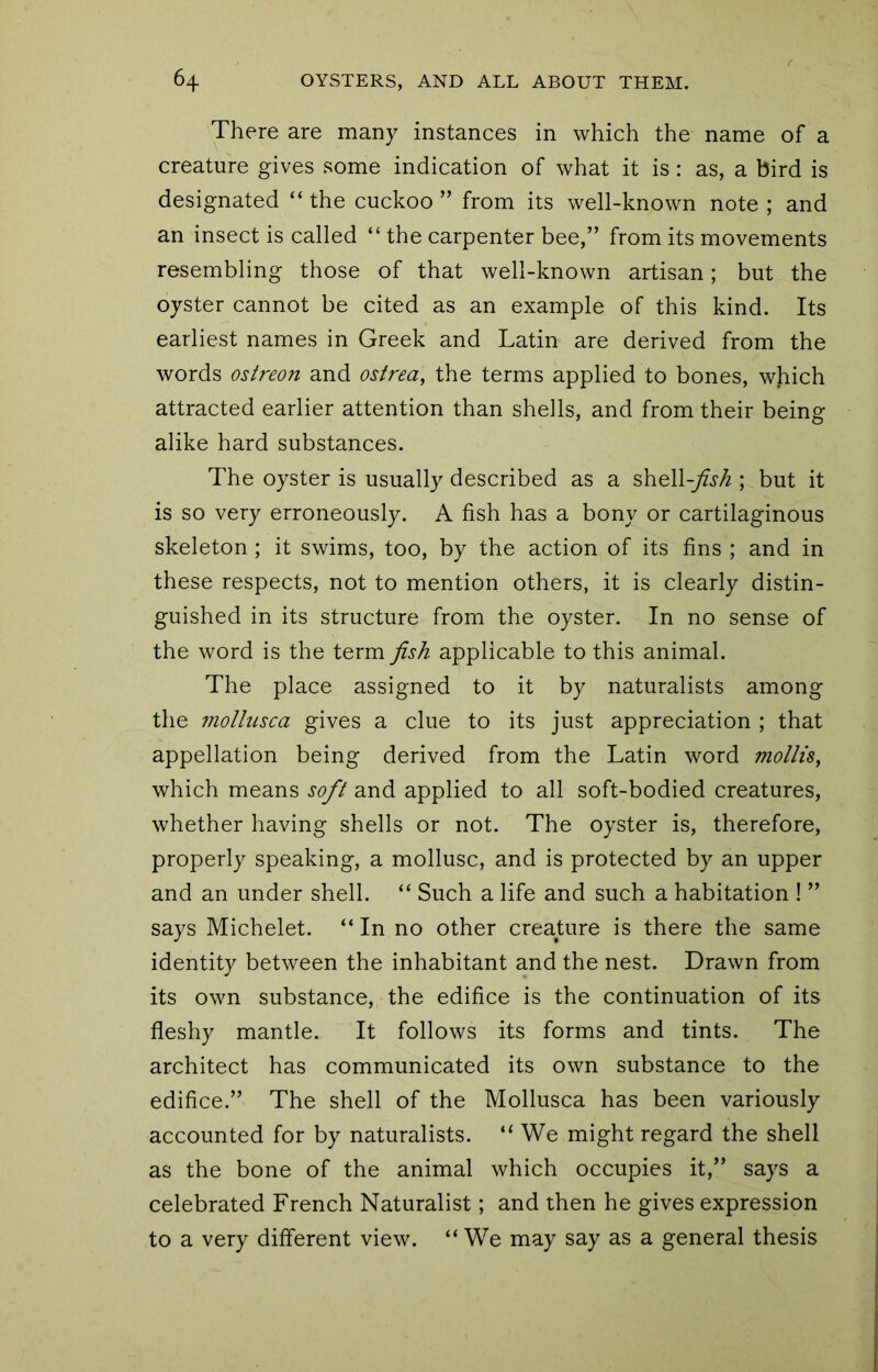 There are many instances in which the name of a creature gives some indication of what it is: as, a bird is designated “ the cuckoo ” from its well-known note ; and an insect is called “ the carpenter bee,” from its movements resembling those of that well-known artisan; but the oyster cannot be cited as an example of this kind. Its earliest names in Greek and Latin are derived from the words osireon and ostrea, the terms applied to bones, which attracted earlier attention than shells, and from their being alike hard substances. The oyster is usually described as a shell-yfjy^ ; but it is so very erroneously. A fish has a bony or cartilaginous skeleton ; it swims, too, by the action of its fins ; and in these respects, not to mention others, it is clearly distin- guished in its structure from the oyster. In no sense of the word is the term fish applicable to this animal. The place assigned to it by naturalists among the mollusca gives a clue to its just appreciation ; that appellation being derived from the Latin word mollis, which means soft and applied to all soft-bodied creatures, whether having shells or not. The oyster is, therefore, properly speaking, a mollusc, and is protected by an upper and an under shell. “ Such a life and such a habitation ! ” says Michelet. “ In no other creature is there the same identity between the inhabitant and the nest. Drawn from its own substance, the edifice is the continuation of its fleshy mantle. It follows its forms and tints. The architect has communicated its own substance to the edifice.” The shell of the Mollusca has been variously accounted for by naturalists. “ We might regard the shell as the bone of the animal which occupies it,” says a celebrated French Naturalist; and then he gives expression to a very different view. “ We may say as a general thesis