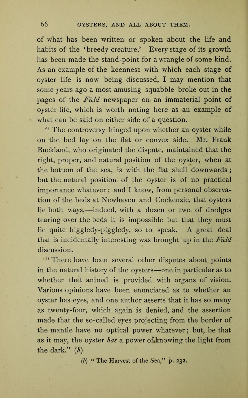 of what has been written or spoken about the life and habits of the ‘breedy creature.’ Every stage of its growth has been made the stand-point for a wrangle of some kind. As an example of the keenness with which each stage of oyster life is now being discussed, I may mention that some years ago a most amusing squabble broke out in the pages of the Field newspaper on an immaterial point of oyster life, which is worth noting here as an example of what can be said on either side of a question. “ The controversy hinged upon whether an oyster while on the bed lay on the flat or convex side. Mr. Frank Buckland, who originated the dispute, maintained that the right, proper, and natural position of the oyster, when at the bottom of the sea, is with the flat shell downwards ; but the natural position of the oyster is of no practical importance whatever; and I know, from personal observa- tion of the beds at Newhaven and Cockenzie, that oysters lie both ways,—indeed, with a dozen or two- of dredges tearing over the beds it is impossible but that they must lie quite higgledy-piggledy, so to speak. A great deal that is incidentally interesting was brought up in the Field discussion. “ There have been several other disputes about points in the natural history of the oysters—one in particular as to whether that animal is provided with organs of vision. Various opinions have been enunciated as to whether an oyster has eyes, and one author asserts that it has so many as twenty-four, which again is denied, and the assertion made that the so-called eyes projecting from the border of the mantle have no optical power whatever; but, be that as it may, the oyster has a power oflknowing the light from the dark.” (3)
