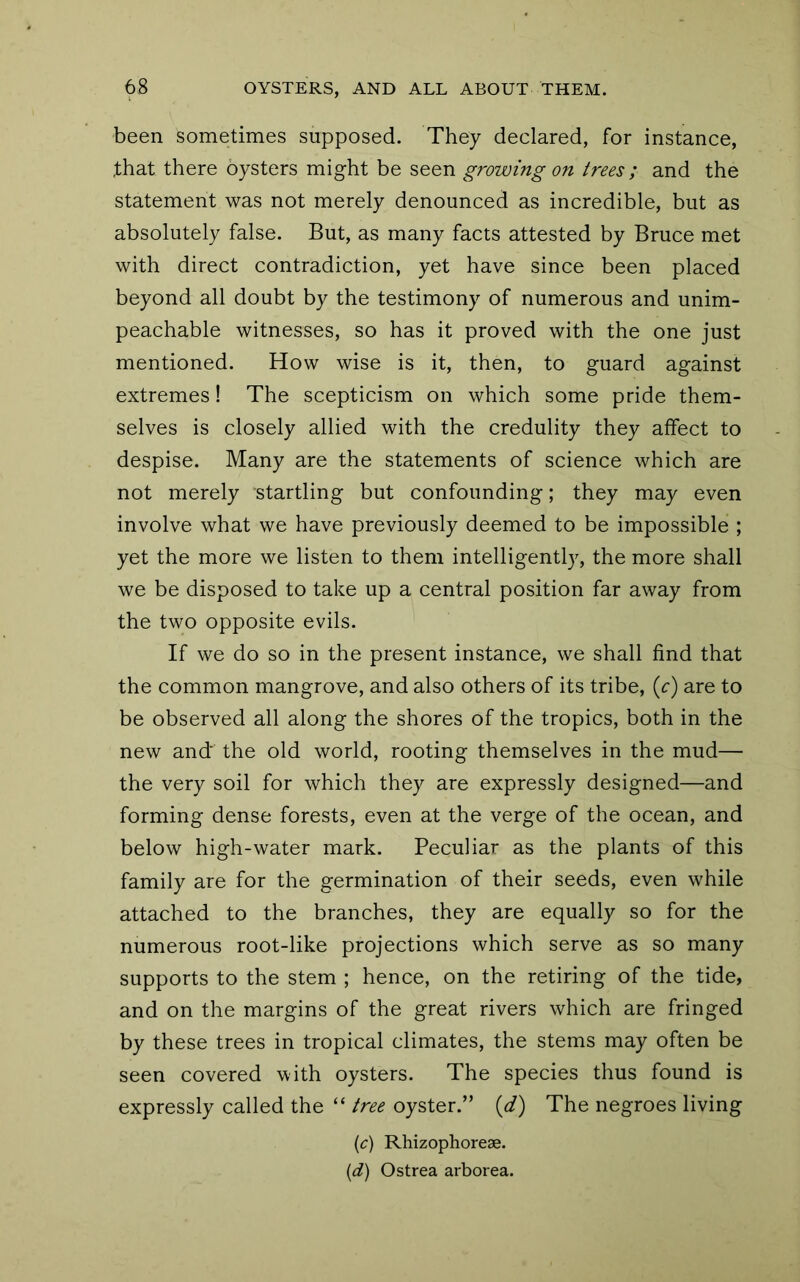 been sometimes supposed. They declared, for instance, that there oysters might be seen growing on trees ; and the statement was not merely denounced as incredible, but as absolutely false. But, as many facts attested by Bruce met with direct contradiction, yet have since been placed beyond all doubt by the testimony of numerous and unim- peachable witnesses, so has it proved with the one just mentioned. How wise is it, then, to guard against extremes! The scepticism on which some pride them- selves is closely allied with the credulity they affect to despise. Many are the statements of science which are not merely startling but confounding; they may even involve what we have previously deemed to be impossible ; yet the more we listen to them intelligently, the more shall we be disposed to take up a central position far away from the two opposite evils. If we do so in the present instance, we shall find that the common mangrove, and also others of its tribe, {c) are to be observed all along the shores of the tropics, both in the new and the old world, rooting themselves in the mud— the very soil for which they are expressly designed—and forming dense forests, even at the verge of the ocean, and below high-water mark. Peculiar as the plants of this family are for the germination of their seeds, even while attached to the branches, they are equally so for the numerous root-like projections which serve as so many supports to the stem ; hence, on the retiring of the tide, and on the margins of the great rivers which are fringed by these trees in tropical climates, the stems may often be seen covered with oysters. The species thus found is expressly called the “ tree oyster.” [d) The negroes living {c) Rhizophorese. [d] Ostrea arborea.