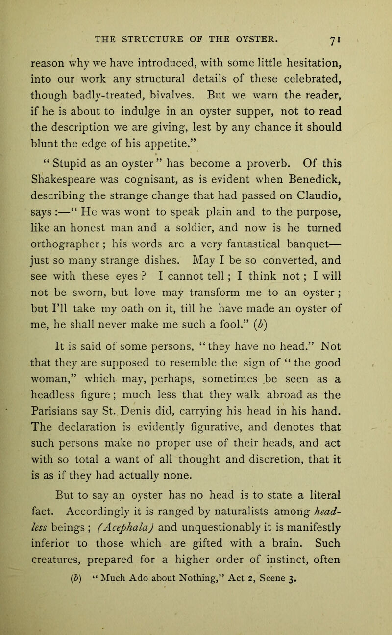 reason why we have introduced, with some little hesitation, into our work any structural details of these celebrated, though badly-treated, bivalves. But we warn the reader, if he is about to indulge in an oyster supper, not to read the description we are giving, lest by any chance it should blunt the edge of his appetite.” “ Stupid as an oyster ” has become a proverb. Of this Shakespeare was cognisant, as is evident when Benedick, describing the strange change that had passed on Claudio, says :—“ He was wont to speak plain and to the purpose, like an honest man and a soldier, and now is he turned orthographer ; his words are a very fantastical banquet— just so many strange dishes. May I be so converted, and see with these eyes ? I cannot tell ; I think not; I will not be sworn, but love may transform me to an oyster ; but I’ll take my oath on it, till he have made an oyster of me, he shall never make me such a fool.” (b) It is said of some persons, “they have no head.” Not that they are supposed to resemble the sign of “ the good woman,” which may, perhaps, sometimes be seen as a headless figure; much less that they walk abroad as the Parisians say St. Denis did, carrying his head in his hand. The declaration is evidently figurative, and denotes that such persons make no proper use of their heads, and act with so total a want of all thought and discretion, that it is as if they had actually none. But to say an oyster has no head is to state a literal fact. Accordingly it is ranged by naturalists among head- less beings ; (Acephala) and unquestionably it is manifestly inferior to those which are gifted with a brain. Such creatures, prepared for a higher order of instinct, often (&) “ Much Ado about Nothing,” Act 2, Scene 3.