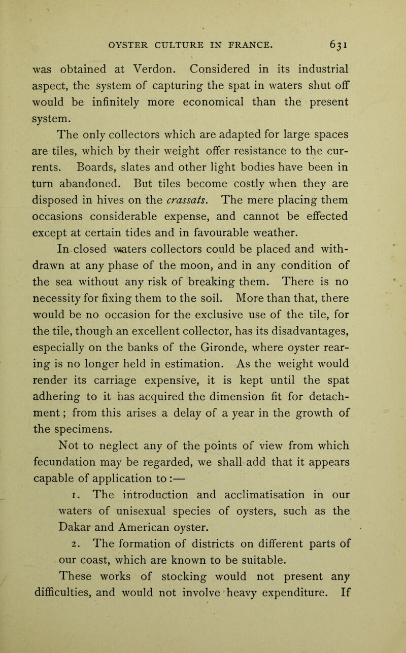 was obtained at Verdon. Considered in its industrial aspect, the system of capturing the spat in waters shut off would be infinitely more economical than the present system. The only collectors which are adapted for large spaces are tiles, which by their weight offer resistance to the cur- rents. Boards, slates and other light bodies have been in turn abandoned. But tiles become costly when they are disposed in hives on the crassats. The mere placing them occasions considerable expense, and cannot be effected except at certain tides and in favourable weather. In closed waters collectors could be placed and with- drawn at any phase of the moon, and in any condition of the sea without any risk of breaking them. There is no necessity for fixing them to the soil. More than that, there would be no occasion for the exclusive use of the tile, for the tile, though an excellent collector, has its disadvantages, especially on the banks of the Gironde, where oyster rear- ing is no longer held in estimation. As the weight would render its carriage expensive, it is kept until the spat adhering to it has acquired the dimension fit for detach- ment ; from this arises a delay of a year in the growth of the specimens. Not to neglect any of the points of view from which fecundation may be regarded, we shall add that it appears capable of application to :— 1. The introduction and acclimatisation in our waters of unisexual species of oysters, such as the Dakar and American oyster. 2. The formation of districts on different parts of our coast, which are known to be suitable. These works of stocking would not present any difficulties, and would not involve'heavy expenditure. If