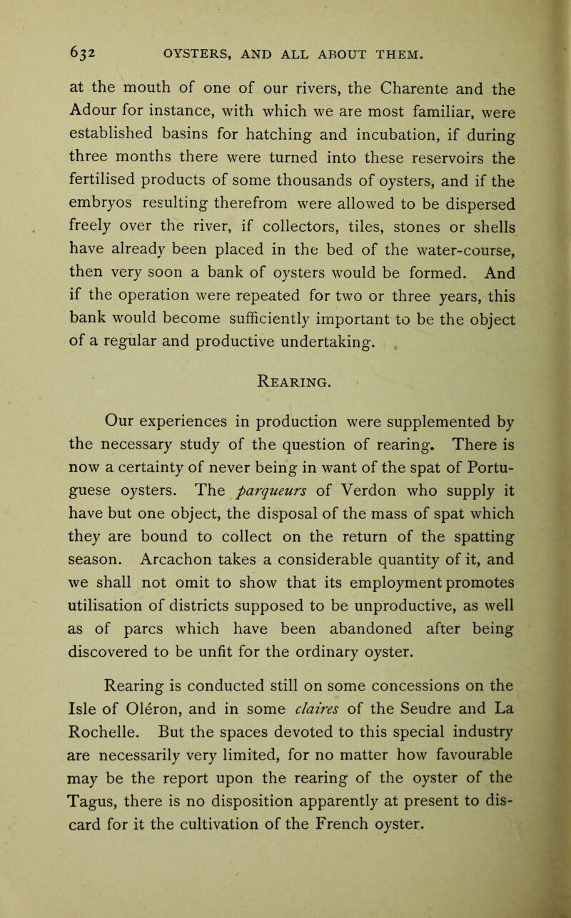 at the mouth of one of our rivers, the Charente and the Adour for instance, with which we are most familiar, were established basins for hatching and incubation, if during three months there were turned into these reservoirs the fertilised products of some thousands of oysters, and if the embryos resulting therefrom were allowed to be dispersed freely over the river, if collectors, tiles, stones or shells have already been placed in the bed of the water-course, then very soon a bank of oysters would be formed. And if the operation were repeated for two or three years, this bank would become sufficiently important to be the object of a regular and productive undertaking. Rearing. Our experiences in production were supplemented by the necessary study of the question of rearing. There is now a certainty of never being in want of the spat of Portu- guese oysters. The parqueurs of Verdon who supply it have but one object, the disposal of the mass of spat which they are bound to collect on the return of the spatting season. Arcachon takes a considerable quantity of it, and we shall not omit to show that its employment promotes utilisation of districts supposed to be unproductive, as well as of pares which have been abandoned after being discovered to be unfit for the ordinary oyster. Rearing is conducted still on some concessions on the Isle of Oldron, and in some claires of the Seudre and La Rochelle. But the spaces devoted to this special industry are necessarily very limited, for no matter how favourable may be the report upon the rearing of the oyster of the Tagus, there is no disposition apparently at present to dis- card for it the cultivation of the French oyster.