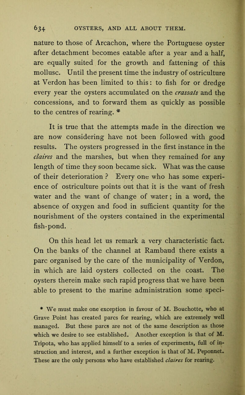 nature to those of Arcachon, where the Portuguese oyster after detachment becomes eatable after a year and a half, are equally suited for the growth and fattening of this mollusc. Until the present time the industry of ostriculture at Verdon has been limited to this: to fish for or dredge every year the oysters accumulated on the crassats and the concessions, and to forward them as quickly as possible to the centres of rearing. It is true that the attempts made in the direction we are now considering have not been followed with good results. The oysters progressed in the first instance in the claires and the marshes, but when they remained for any length of time they soon became sick. What was the cause of their deterioration } Every one who has some experi- ence of ostriculture points out that it is the want of fresh water and the want of change of water; in a word, the absence of oxygen and food in sufficient quantity for the nourishment of the oysters contained in the experimental fish-pond. On this head let us remark a very characteristic fact. On the banks of the channel at Rambaud there exists a pare organised by the care of the municipality of Verdon, in which are laid oysters collected on the coast. The oysters therein make such rapid progress that we have been able to present to the marine administration some speci- * We must make one exception in favour of M. Bouchotte, who at Grave Point has created pares for rearing, which are extremely well managed. But these pares are not of the same description as those which we desire to see established. Another exception is that of M. Tripota, who has applied himself to a series of experiments, full of in- struction and interest, and a further exception is that of M. Peponnet. These are the only persons who have established claires for rearing.