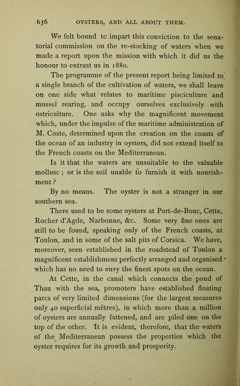 We felt bound tc impart this conviction to the sena- torial commission on the re-stocking of waters when we made a report upon the mission with which it did us the honour to entrust us in 1880. The programme of the present report being limited to^ a single branch of the cultivation of waters, we shall leave on one side what relates to maritime pisciculture and mussel rearing, and occupy ourselves exclusively with ostriculture. One asks why the magnificent movement which, under the impulse of the maritime administration of M. Coste, determined upon the creation on the coasts of the ocean of an industry in oysters, did not extend itself to the French coasts on the Mediterranean. Is it that the waters are unsuitable to the valuable mollusc ; or is the soil unable to furnish it with nourish- ment ? By no means. The oyster is not a stranger in our southern sea. There used to be some oysters at Port-de-Bouc, Cette, Rocher d’Agde, Narbonne, &c. Some very fine ones are still to be found, speaking only of the French coasts, at Toulon, and in some of the salt pits of Corsica. We have, moreover, seen established in the roadstead of Toulon a magnificent establishment perfectly arranged and organised * which has no need to envy the finest spots on the ocean. At Cette, in the canal which connects the pond of Thau with the sea, promoters have established floating pares of very limited dimensions (for the largest measures only 40 superficial metres), in which more than a million of oysters are annually fattened, and are piled one on the top of the other, dt is evident, therefore, that the waters of the Mediterranean possess the properties which the oyster requires for its growth and prosperity.