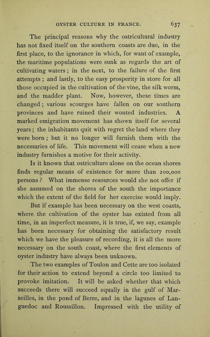 The principal reasons why the ostricultural industry has not fixed itself on the southern coasts are due, in the first place, to the ignorance in which, for want of example, the maritime populations were sunk as regards the art of cultivating waters ; in the next, to the failure of the first attempts ; and lastly, to the easy prosperity in store for all those occupied in the cultivation of the vine, the silk worm, and the madder plant. Now, however, these times are changed ; various scourges have fallen on our southern provinces and have ruined their wonted industries. A marked emigration movement has shown itself for several years ; the inhabitants quit with regret the land where they were born ; but it no longer will furnish them with the necessaries of life. This movement will cease when a new industry furnishes a motive for their activity. Is it known that ostriculture alone on the ocean shores finds regular means of existence for more than 200,000 persons ? What immense resources would she not offer if she assumed on the shores of the south the importance which the extent of the field for her exercise would imply. But if example has been necessary on the west coasts, where the cultivation of the oyster has existed from all time, in an imperfect measure, it is true, if, we say, example has been necessary for obtaining the satisfactory result which we have the pleasure of recording, it is all the more necessary on the south coast, where the first elements of oyster industry have always been unknown. The two examples of Toulon and Cette are too isolated for their action to extend beyond a circle too limited to provoke imitation. It will be asked whether that which succeeds there will succeed equally in the gulf of Mar- seilles, in the pond of Berre, and in the lagunes of Lan- guedoc and Roussillon. Impressed with the utility of