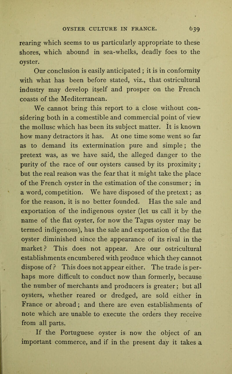 rearing which seems to us particularly appropriate to these shores, which abound in sea-whelks, deadly foes to the oyster. Our conclusion is easily anticipated ; it is in conformity with what has been before stated, viz., that ostricultural industry may develop itself and prosper on the French coasts of the Mediterranean. We cannot bring this report to a close without con- sidering both in a comestible and commercial point of view the mollusc which has been its subject matter. It is known how many detractors it has. At one time some went so far as to demand its extermination pure and simple; the pretext was, as we have said, the alleged danger to the purity of the race of our oysters caused by its proximity ; but the real reason was the fear that it might take the place of the French oyster in the estimation of the consumer; in a word, competition. We have disposed of the pretext; as for the reason, it is no better founded. Has the sale and exportation of the indigenous oyster (let us call it by the name of the flat oyster, for now the Tagus oyster may be termed indigenous), has the sale and exportation of the flat oyster diminished since the appearance of its rival in the market ? This does not appear. Are our ostricultural establishments encumbered with produce which they cannot dispose of ? This does not appear either. The trade is per- haps more difficult to conduct now than formerly, because the number of merchants and producers is greater; but all oysters, whether reared or dredged, are sold either in France or abroad; and there are even establishments of note which are unable to execute the orders they receive from all parts. If the Portuguese oyster is now the object of an important commerce, and if in the present day it takes a
