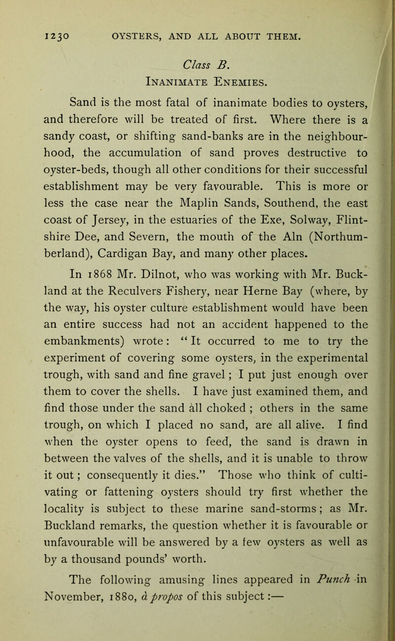 Class B. Inanimate Enemies. Sand is the most fatal of inanimate bodies to oysters, and therefore will be treated of first. Where there is a sandy coast, or shifting sand-banks are in the neighbour- hood, the accumulation of sand proves destructive to oyster-beds, though all other conditions for their successful establishment may be very favourable. This is more or less the case near the Maplin Sands, Southend, the east coast of Jersey, in the estuaries of the Exe, Solway, Flint- shire Dee, and Severn, the mouth of the Ain (Northum- berland), Cardigan Bay, and many other places. In 1868 Mr, Dilnot, who was working with Mr. Buck- land at the Reculvers Fishery, near Herne Bay (where, by the way, his oyster culture establishment would have been an entire success had not an accident happened to the embankments) wrote: “ It occurred to me to try the experiment of covering some oysters, in the experimental trough, with sand and fine gravel; I put just enough over them to cover the shells. I have just examined them, and find those under the sand all choked ; others in the same trough, on which I placed no sand, are all alive. I find when the oyster opens to feed, the sand is drawn in between the valves of the shells, and it is unable to throw it out; consequently it dies.” Those who think of culti- vating or fattening oysters should try first whether the locality is subject to these marine sand-storms ; as Mr. Buckland remarks, the question whether it is favourable or unfavourable will be answered by a few oysters as well as by a thousand pounds’ worth. The following amusing lines appeared in Punch in November, 1880, d propos of this subject:—