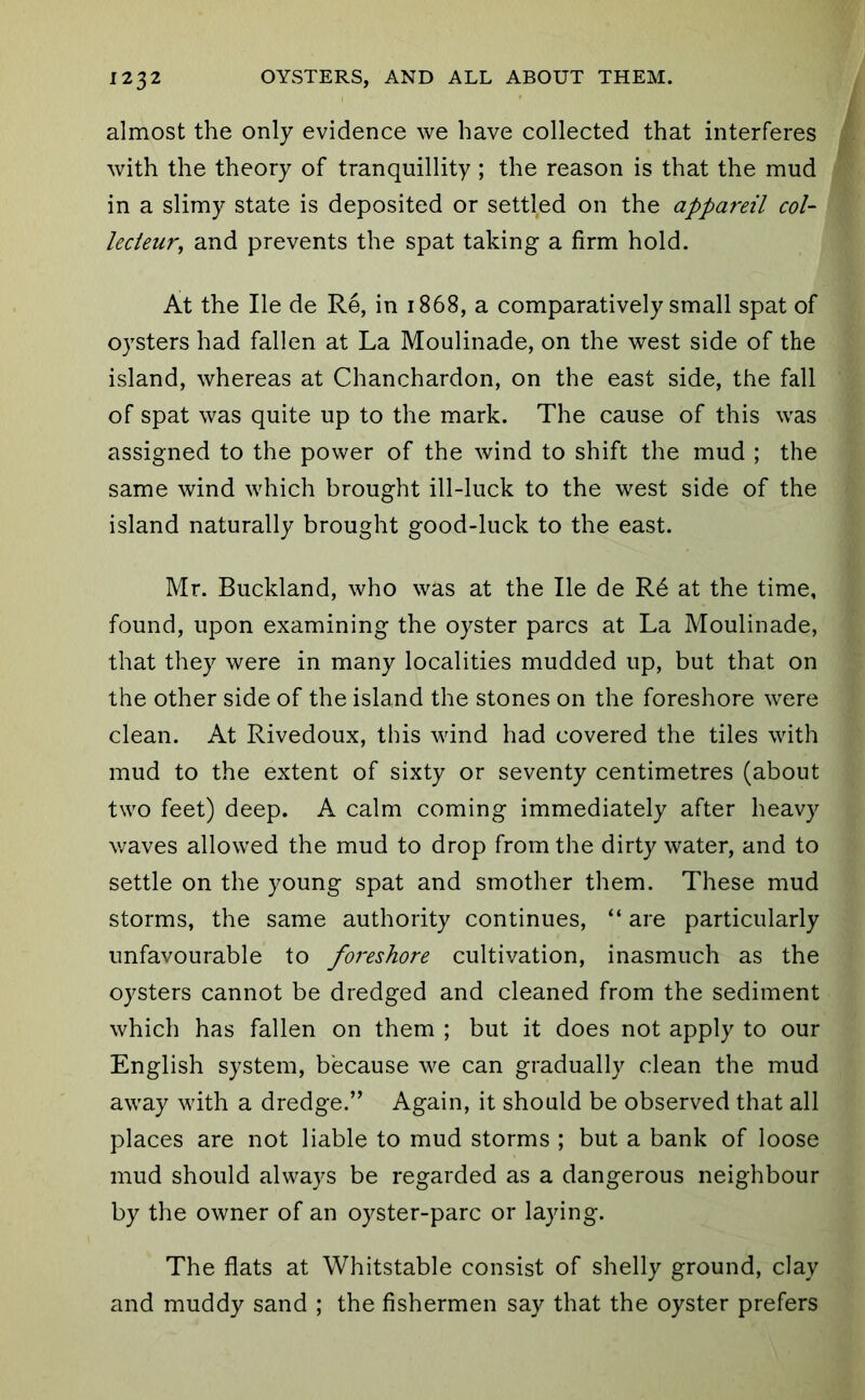 almost the only evidence we have collected that interferes with the theory of tranquillity ; the reason is that the mud in a slimy state is deposited or settled on the appareil col- lecieur, and prevents the spat taking a firm hold. At the He de Re, in 1868, a comparatively small spat of oysters had fallen at La Moulinade, on the west side of the island, whereas at Chanchardon, on the east side, the fall of spat was quite up to the mark. The cause of this was assigned to the power of the wind to shift the mud ; the same wind which brought ill-luck to the west side of the island naturally brought good-luck to the east. Mr. Buckland, who was at the He de R6 at the time, found, upon examining the oyster pares at La Moulinade, that they were in many localities mudded up, but that on the other side of the island the stones on the foreshore were clean. At Rivedoux, this wind had covered the tiles with mud to the extent of sixty or seventy centimetres (about two feet) deep. A calm coming immediately after heavy v/aves allowed the mud to drop from the dirty water, and to settle on the young spat and smother them. These mud storms, the same authority continues, “ are particularly unfavourable to foreshore cultivation, inasmuch as the oysters cannot be dredged and cleaned from the sediment which has fallen on them ; but it does not apply to our English system, because we can gradually clean the mud away with a dredge.” Again, it should be observed that all places are not liable to mud storms ; but a bank of loose mud should always be regarded as a dangerous neighbour by the owner of an oyster-parc or laying. The flats at Whitstable consist of shelly ground, clay and muddy sand ; the fishermen say that the oyster prefers