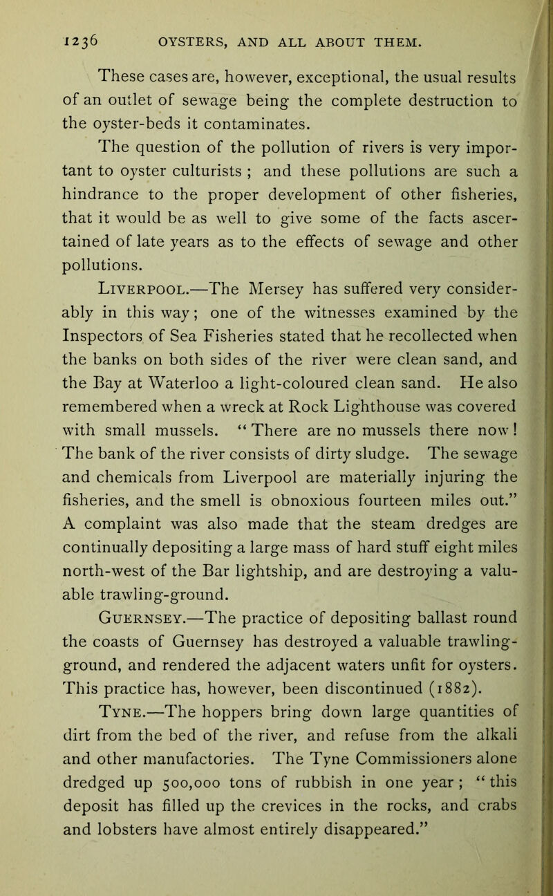 These cases are, however, exceptional, the usual results of an outlet of sewage being the complete destruction to the oyster-beds it contaminates. The question of the pollution of rivers is very impor- tant to oyster culturists ; and these pollutions are such a hindrance to the proper development of other fisheries, that it would be as well to give some of the facts ascer- tained of late years as to the effects of sewage and other pollutions. Liverpool.—The Mersey has suffered very consider- ably in this way; one of the witnesses examined by the Inspectors of Sea Fisheries stated that he recollected when the banks on both sides of the river were clean sand, and the Bay at Waterloo a light-coloured clean sand. He also remembered when a wreck at Rock Lighthouse was covered with small mussels. “ There are no mussels there now ! The bank of the river consists of dirty sludge. The sewage and chemicals from Liverpool are materially injuring the fisheries, and the smell is obnoxious fourteen miles out.” A complaint was also made that the steam dredges are continually depositing a large mass of hard stuff eight miles north-west of the Bar lightship, and are destroying a valu- able trawling-ground. Guernsey.—The practice of depositing ballast round the coasts of Guernsey has destroyed a valuable trawling- ground, and rendered the adjacent waters unfit for oysters. This practice has, however, been discontinued (1882). Tyne.—The hoppers bring down large quantities of dirt from the bed of the river, and refuse from the alkali and other manufactories. The Tyne Commissioners alone dredged up 500,000 tons of rubbish in one year ; “ this deposit has filled up the crevices in the rocks, and crabs and lobsters have almost entirely disappeared.”