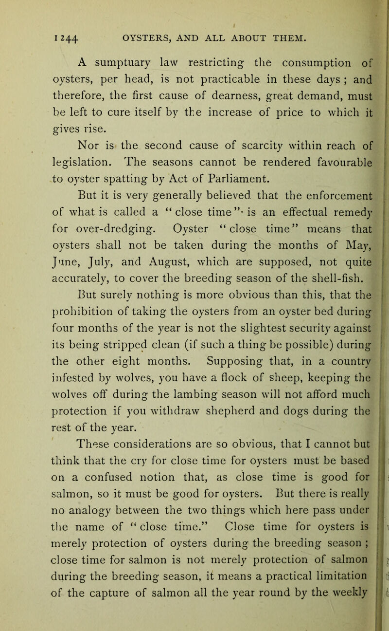 A sumptuary law restricting the consumption of oysters, per head, is not practicable in these days ; and therefore, the first cause of dearness, great demand, must be left to cure itself by the increase of price to which it gives rise. ’ Nor is the second cause of scarcity within reach of legislation. The seasons cannot be rendered favourable to oyster spatting by Act of Parliament. But it is very generally believed that the enforcement of what is called a “close time”-is an effectual remedy > for over-dredging. Oyster “close time” means that oysters shall not be taken during the months of May, < June, July, and August, which are supposed, not quite I accurately, to cover the breeding season of the shell-fish. But surely nothing is more obvious than this, that the prohibition of taking the oysters from an oyster bed during four months of the year is not the slightest security against its being stripped clean (if such a thing be possible) during the other eight months. Supposing that, in a country infested by wolves, you have a flock of sheep, keeping the wolves off during the lambing season will not afford much protection if you withdraw shepherd and dogs during the rest of the year. These considerations are so obvious, that I cannot but ■ think that the cry for close time for oysters must be based • 11 on a confused notion that, as close time is good for | < salmon, so it must be good for oysters. But there is really no analogy between the two things which here pass under j ! the name of “close time.” Close time for oysters is i i 11 merely protection of oysters during the breeding season ; [ close time for salmon is not merely protection of salmon 'jj during the breeding season, it means a practical limitation j tf of the capture of salmon all the year round by the weekly | j 4