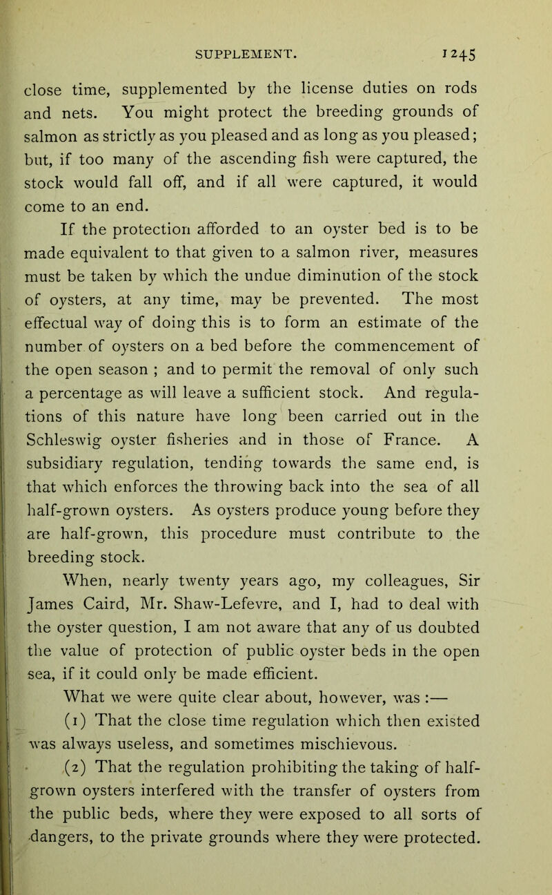 close time, supplemented by the license duties on rods and nets. You might protect the breeding grounds of salmon as strictly as you pleased and as long as you pleased; but, if too many of the ascending fish were captured, the stock would fall off, and if all were captured, it would come to an end. If the protection afforded to an oyster bed is to be made equivalent to that given to a salmon river, measures must be taken by which the undue diminution of the stock of oysters, at any time, may be prevented. The most effectual way of doing this is to form an estimate of the number of oysters on a bed before the commencement of the open season ; and to permit the removal of only such a percentage as will leave a sufficient stock. And regula- tions of this nature have long been carried out in the Schleswig oyster fisheries and in those of France. A subsidiary regulation, tending towards the same end, is that which enforces the throwing back into the sea of all half-grown oysters. As oysters produce young before they are half-grown, this procedure must contribute to the breeding stock. When, nearly twenty years ago, my colleagues, Sir James Caird, Mr. Shaw-Lefevre, and I, had to deal with the oyster question, I am not aware that any of us doubted the value of protection of public oyster beds in the open sea, if it could only be made efficient. What we were quite clear about, however, was :— (1) That the close time regulation which then existed was always useless, and sometimes mischievous. (2) That the regulation prohibiting the taking of half- grown oysters interfered with the transfer of oysters from the public beds, where they were exposed to all sorts of dangers, to the private grounds where they were protected.