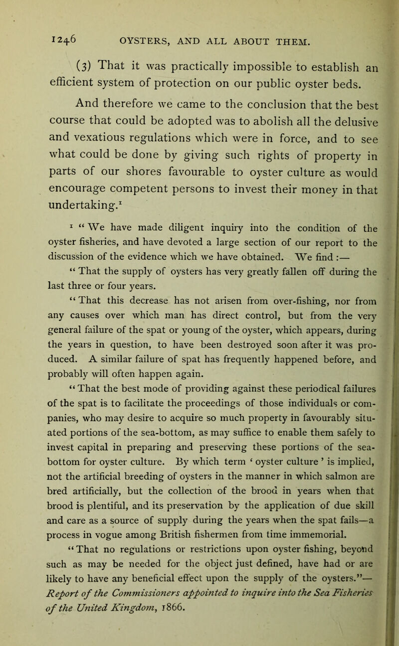 (3) That it was practically impossible to establish an efficient system of protection on our public oyster beds. And therefore we came to the conclusion that the best course that could be adopted was to abolish all the delusive and vexatious regulations which were in force, and to see what could be done by giving such rights of property in parts of our shores favourable to oyster culture as would encourage competent persons to invest their money in that undertaking.^ I “ We have made diligent inquiry into the condition of the oyster fisheries, and have devoted a large section of our report to the discussion of the evidence which we have obtained. We find :— “ That the supply of oysters has very greatly fallen off during the last three or four years. “That this decrease has not arisen from over-fishing, nor from any causes over which man has direct control, but from the very general failure of the spat or young of the oyster, which appears, during the years in question, to have been destroyed soon after it was pro- duced. A similar failure of spat has frequently happened before, and probably will often happen again. “ That the best mode of providing against these periodical failures of the spat is to facilitate the proceedings of those individuals or com- panies, who may desire to acquire so much property in favourably situ- ated portions of the sea-bottom, as may suffice to enable them safely to invest capital in preparing and preserving these portions of the sea- bottom for oyster culture. By which term ‘ oyster culture ’ is implied, not the artificial breeding of oysters in the manner in which salmon are bred artificially, but the collection of the brood in years when that brood is plentiful, and its preservation by the application of due skill and care as a source of supply during the years when the spat fails—a process in vogue among British fishermen from time immemorial. “ That no regulations or restrictions upon oyster fishing, beyond such as may be needed for the object just defined, have had or are likely to have any beneficial effect upon the supply of the oysters.”— Report of the Commissioners appointed to inquire into the Sea Fisheries of the United Kingdoj?i, 1866.