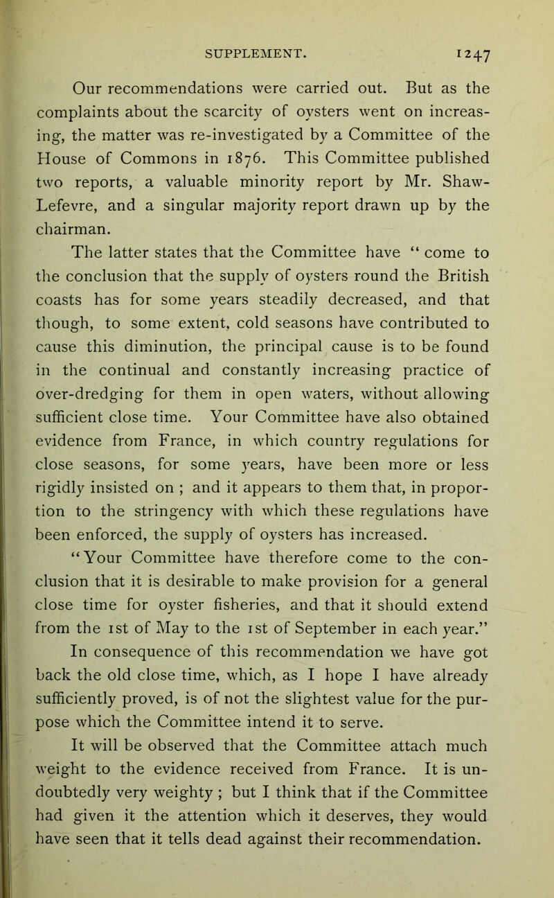 Our recommendations were carried out. But as the complaints about the scarcity of oysters went on increas- ing, the matter was re-investigated by a Committee of the House of Commons in 1876. This Committee published tvvo reports, a valuable minority report by Mr. Shaw- Lefevre, and a singular majority report drawn up by the chairman. The latter states that the Committee have “ come to the conclusion that the supply of oysters round the British coasts has for some years steadily decreased, and that though, to some extent, cold seasons have contributed to cause this diminution, the principal cause is to be found in the continual and constantly increasing practice of over-dredging for them in open waters, without allowing sufficient close time. Your Committee have also obtained evidence from France, in which country regulations for close seasons, for some years, have been more or less rigidly insisted on ; and it appears to them that, in propor- tion to the stringency with which these regulations have been enforced, the supply of oysters has increased. “Your Committee have therefore come to the con- clusion that it is desirable to make provision for a general close time for oyster fisheries, and that it should extend from the ist of May to the ist of September in each year.” In consequence of this recommendation we have got back the old close time, which, as I hope I have already sufficiently proved, is of not the slightest value for the pur- pose which the Committee intend it to serve. It will be observed that the Committee attach much weight to the evidence received from France. It is un- doubtedly very weighty ; but I think that if the Committee had given it the attention which it deserves, they would have seen that it tells dead against their recommendation.