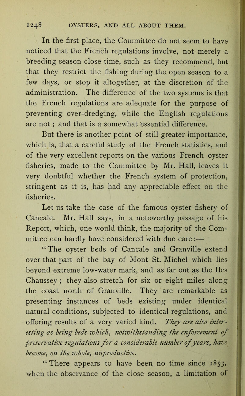 In the first place, the Committee do not seem to have noticed that the French regulations involve, not merely a breeding season close time, such as they recommend, but that they restrict the fishing during the open season to a few days, or stop it altogether, at the discretion of the administration. The difference of the two systems is that the French regulations are adequate for the purpose of preventing over-dredging, while the English regulations ^lre not; and that is a somewhat essential difference. But there is another point of still greater importance, which is, that a careful study of the French statistics, and of the very excellent reports on the various French oyster fisheries, made to the Committee by Mr. Hall, leaves it very doubtful whether the French system of protection, stringent as it is, has had any appreciable effect on the fisheries. Let us take the case of the famous oyster fishery of Cancale. Mr. Hall says, in a noteworthy passage of his Report, which, one would think, the majority of the Com- mittee can hardly have considered with due care:— “The oyster beds of Cancale and Granville extend over that part of the bay of Mont St. Michel which lies beyond extreme low-water mark, and as far out as the lies Chaussey ; they also stretch for six or eight miles along the coast north of Granville. They are remarkable as presenting instances of beds existing under identical natural conditions, subjected to identical regulations, and offering results of a very varied kind. They are also inte7'- esting as being beds which, notwithstanding the enfo7'cement of preservative regulations for a considerable number of years, have become, on the whole, unproductive. “There appears to have been no time since 1853, when the observance of the close season, a limitation of