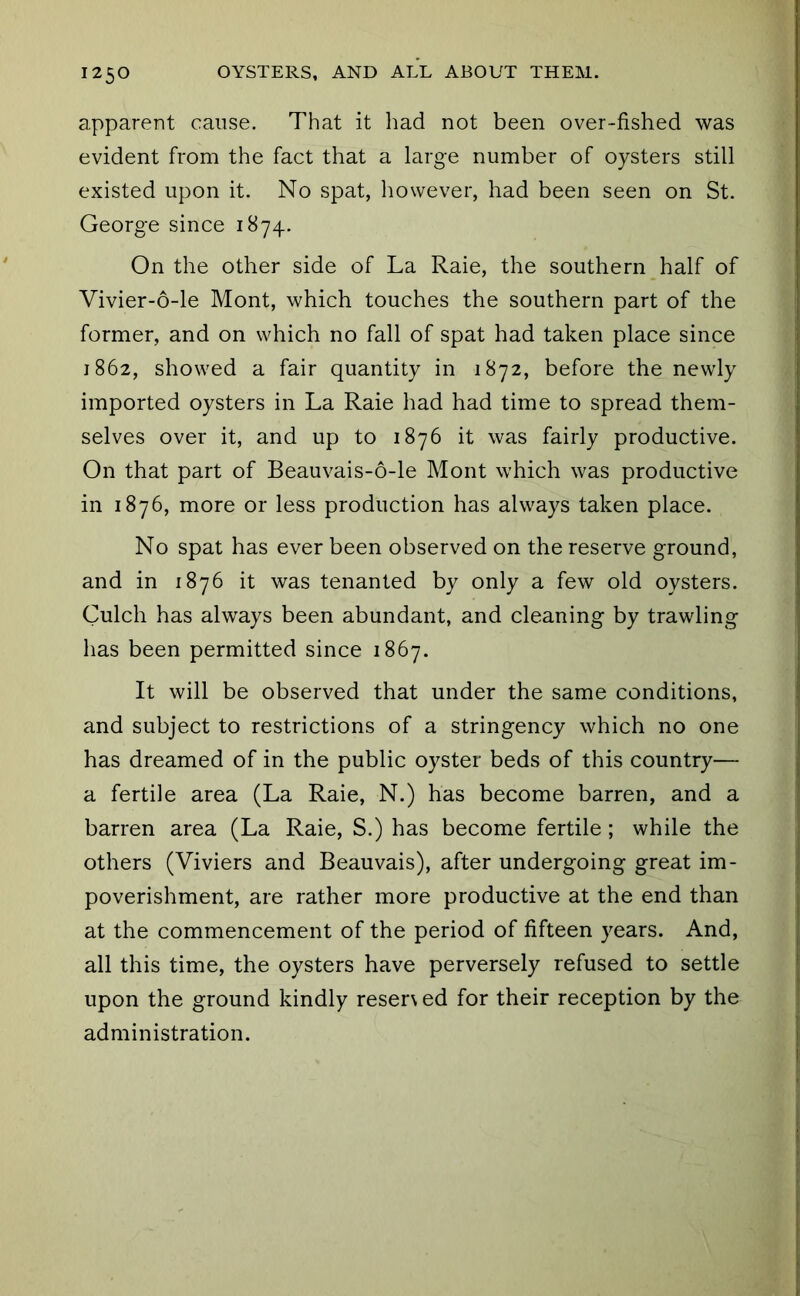 apparent cause. That it liad not been over-fished was evident from the fact that a large number of oysters still existed upon it. No spat, however, had been seen on St. George since 1874. On the other side of La Raie, the southern half of Vivier-6-le Mont, which touches the southern part of the former, and on which no fall of spat had taken place since 1862, showed a fair quantity in 1872, before the newly imported oysters in La Raie had had time to spread them- selves over it, and up to 1876 it was fairly productive. On that part of Beauvais-6-le Mont which was productive in 1876, more or less production has always taken place. No spat has ever been observed on the reserve ground, and in 1876 it was tenanted by only a few old oysters. Gulch has always been abundant, and cleaning by trawling has been permitted since 1867. It will be observed that under the same conditions, and subject to restrictions of a stringency which no one has dreamed of in the public oyster beds of this country— a fertile area (La Raie, N.) has become barren, and a barren area (La Raie, S.) has become fertile; while the others (Viviers and Beauvais), after undergoing great im- poverishment, are rather more productive at the end than at the commencement of the period of fifteen years. And, all this time, the oysters have perversely refused to settle upon the ground kindly reser\ ed for their reception by the administration.