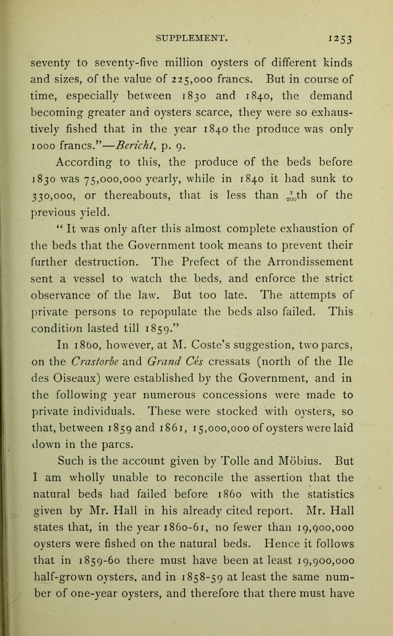 253 seventy to seventy-five million oysters of different kinds and sizes, of the value of 225,000 francs. But in course of time, especially between 1830 and 1840, the demand becoming greater and oysters scarce, they were so exhaus- tively fished that in the year 1840 the produce was only 1000 francs.”—Bericht, p. 9. According to this, the produce of the beds before 1830 was 75,000,000 yearly, while in 1840 it had sunk to 330,000, or thereabouts, tliat is less than of the previous yield. “ It was only after this almost complete exhaustion of the beds that the Government took means to prevent their further destruction. Tlie Prefect of the Arrondissement sent a vessel to watch the beds, and enforce the strict observance of the law. But too late. The attempts of private persons to repopulate the beds also failed. This condition lasted till 1859.” In i8bo, however, at M. Coste’s suggestion, two pares, on the Crastorhe and Grand Ces cressats (north of the He des Oiseaux) were established by the Government, and in the following year numerous concessions were made to private individuals. These were stocked with oysters, so that, between 1859 and 1861, 15,000,000 of oysters were laid down in the pares. Such is the account given by Tolle and Mobius. But I am wholly unable to reconcile the assertion that the natural beds had failed before i860 with the statistics given by Mr. Hall in his already cited report. Mr. Hall states that, in the year i86o-6i, no fewer than 19,900,000 oysters were fished on the natural beds. Hence it follows that in 1859-60 there must have been at least 19,900,000 half-grown oysters, and in 1858-59 at least the same num- ber of one-year oysters, and therefore that there must have