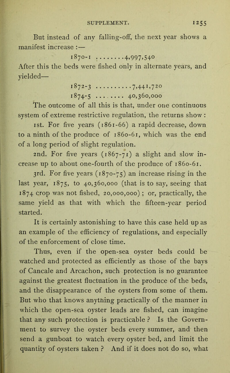 But instead of any falling-off, the next year shows a manifest increase :— 1870-1 4.997^540 After this the beds were fished only in alternate years, and yielded— 1872-3 7,441,720 1874-5 40,360,000 The outcome of all this is that, under one continuous system of extreme restrictive regulation, the returns show : ist. For five years (1861-66) a rapid decrease, down to a ninth of the produce of 1860-61, which was the end of a long period of slight regulation. 2nd. For five years (1867-71) a slight and slow in- crease up to about one-fourth of the produce of 1860-61. 3rd. For five years (1870-75) an increase rising in the last year, 1875, to 40,360,000 (that is to say, seeing that 1874 crop was not fished, 20,000,000) ; or, practically, the same yield as that with which the fifteen-year period started. It is certainly astonishing to have this case held up as an example of the efficiency of regulations, and especially of the enforcement of close time. Thus, even if the open-sea oyster beds could be watched and protected as efficiently as those of the bays of Cancale and Arcachon, such protection is no guarantee against the greatest fluctuation in the produce of the beds, and the disappearance of the oysters from some of them. But who that knows anyttiing practically of the manner in which the open-sea oyster leads are fished, can imagine that any such protection is practicable ? Is the Govern- ment to survey the oyster beds every summer, and then send a gunboat to watch every oyster bed, and limit the quantity of oysters taken ? And if it does not do so, what