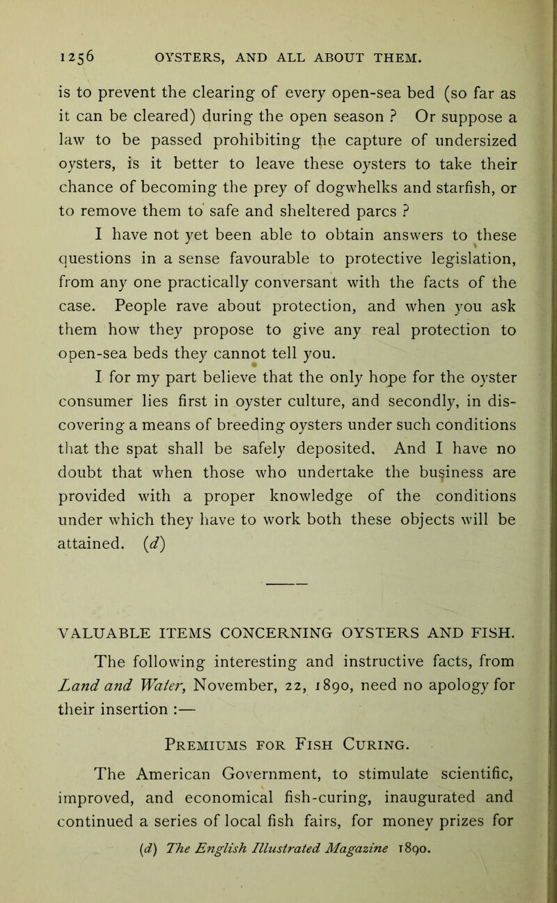 is to prevent the clearing of every open-sea bed (so far as it can be cleared) during the open season ? Or suppose a law to be passed prohibiting the capture of undersized oysters, is it better to leave these oysters to take their chance of becoming the prey of dogwhelks and starfish, or to remove them to’ safe and sheltered pares ? I have not yet been able to obtain answers to ^these questions in a sense favourable to protective legislation, from any one practically conversant with the facts of the case. People rave about protection, and when you ask them how they propose to give any real protection to open-sea beds they cannot tell you. I for my part believe that the only hope for the oyster consumer lies first in oyster culture, and secondly, in dis- covering a means of breeding oysters under such conditions that the spat shall be safely deposited. And I have no doubt that when those who undertake the business are provided vdth a proper knowledge of the conditions under which they have to work both these objects will be attained, (d) VALUABLE ITEMS CONCERNING OYSTERS AND FISH. The following interesting and instructive facts, from Land and Water, November, 22, 1890, need no apology for their insertion :— Premiums for Fish Curing. The American Government, to stimulate scientific, improved, and economical fish-curing, inaugurated and continued a series of local fish fairs, for money prizes for {d) The English Illustrated Magazine 1890.
