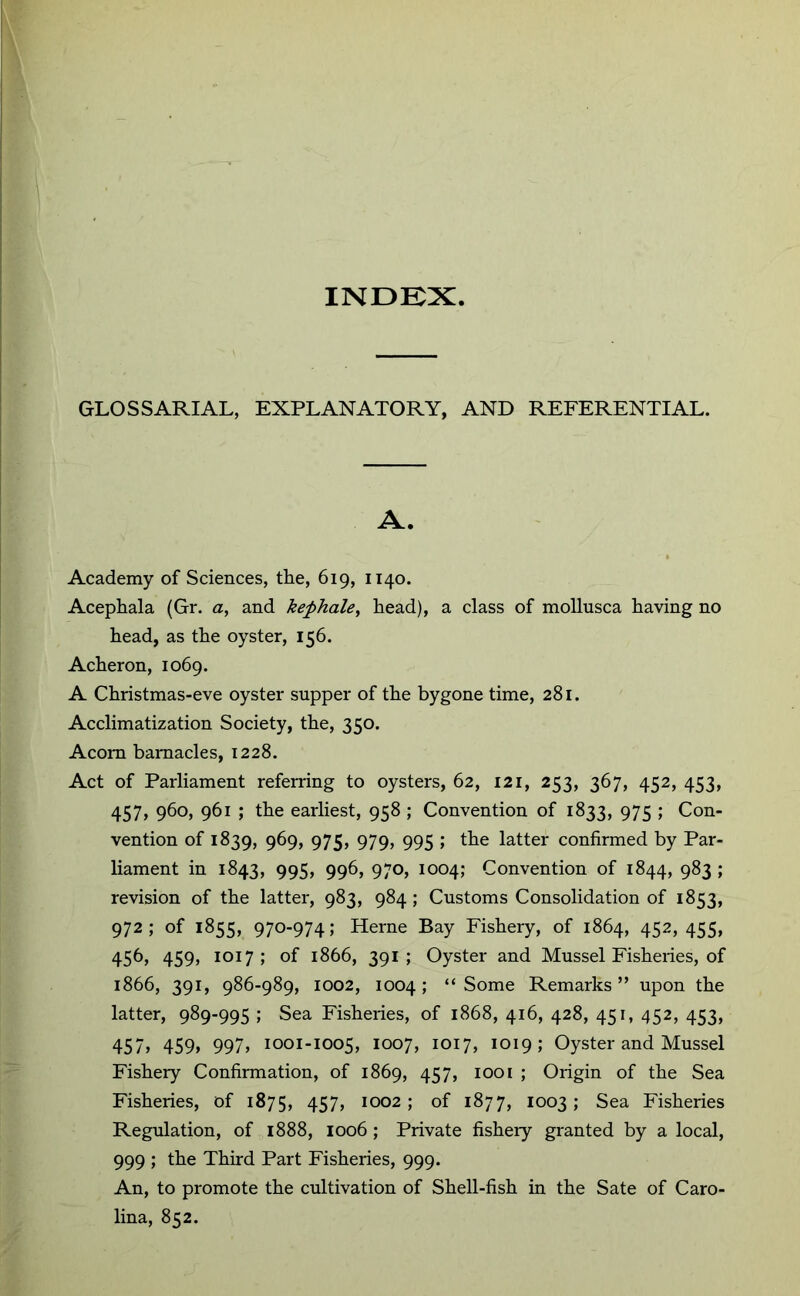 INDKX GLOSSARIAL, EXPLANATORY, AND REFERENTIAL. A. Academy of Sciences, the, 619, 1140. Acephala (Gr. a, and kephale^ head), a class of mollusca having no head, as the oyster, 156. Acheron, 1069. A Christmas-eve oyster supper of the bygone time, 281. Acclimatization Society, the, 350. Acorn barnacles, 1228. Act of Parliament referring to oysters, 62, 121, 253, 367, 452, 453, 457, 960, 961 ; the earliest, 958 ; Convention of 1833, 975 ; Con- vention of 1839, 969, 975, 979, 995 ; the latter confirmed by Par- liament in 1843, 995, 996, 970, 1004; Convention of 1844, 983 ; revision of the latter, 983, 984; Customs Consolidation of 1853, 972; of 1855, 970-974; Herne Bay Fishery, of 1864, 452,455, 456, 459, 1017; of 1866, 391; Oyster and Mussel Fisheries, of 1866, 391, 986-989, 1002, 1004; “Some Remarks” upon the latter, 989-995 ; Sea Fisheries, of 1868, 416, 428, 451, 452, 453, 457> 459> 997> 1001-1005, i°07> ioi7> 1019; Oyster and Mussel Fishery Confirmation, of 1869, 457, 1001 ; Origin of the Sea Fisheries, of 1875, 457> 1002; of 1877, 1003; Sea Fisheries Regulation, of 1888, 1006 ; Private fishery granted by a local, 999 ; the Third Part Fisheries, 999. An, to promote the cultivation of Shell-fish in the Sate of Caro- lina, 852.