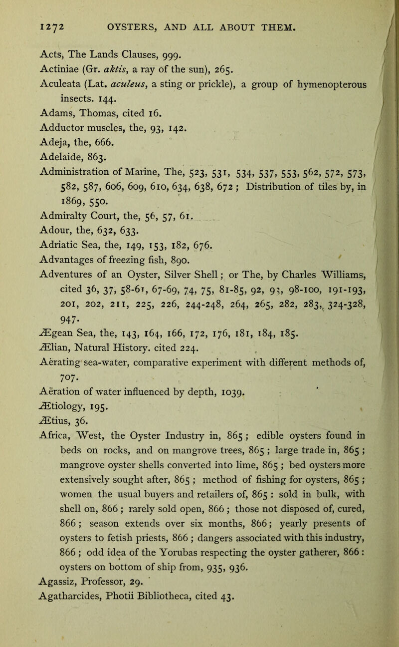 Acts, The Lands Clauses, 999. Actiniae (Gr. aktis, a ray of the sun), 265. Aculeata (Lat. aculeus, a sting or prickle), a group of hymenopterous insects. 144. Adams, Thomas, cited 16. Adductor muscles, the, 93, 142. Adeja, the, 666. Adelaide, 863. Administration of Marine, The, 523, 531, 534, 537, 553, 562, 572, 573, 582, 587, 606, 609, 610, 634, 638, 672 ; Distribution of tiles by, in 1869, 550. Admiralty Conrt, the, 56, 57, 61. Adour, the, 632, 633. Adriatic Sea, the, 149, 153, 182, 676. Advantages of freezing fish, 890. Adventures of an Oyster, Silver Shell; or The, by Charles Williams, cited 36, 37, 58-61, 67-69, 74, 75, 81-85, 92, 9^, 98-100, i9i-i93» 201, 202, 211, 225, 226, 244-248, 264, 265, 282, 283,^324-328, 947- JEgedM Sea, the, 143, 164, 166, 172, 176, 181, 184, 185. -i^^lian. Natural Histoiy. cited 224. Aerating sea-water, comparative experiment with different methods of, 707. Aeration of water influenced by depth, 1039. .Etiology, 195. .<:Etius, 36. Africa, West, the Oyster Industry in, 865 ; edible oysters found in beds on rocks, and on mangrove trees, 865 ; large trade in, 865 ; mangrove oyster shells converted into lime, 865 ; bed oysters more extensively sought after, 865 ; method of fishing for oysters, 865 ,* women the usual buyers and retailers of, 865 : sold in bulk, with shell on, 866 ; rarely sold open, 866 ; those not disposed of, cured, 866; season extends over six months, 866; yearly presents of oysters to fetish priests, 866 ; dangers associated with this industry, 866 ; odd idea of the Yonibas respecting the oyster gatherer, 866 : oysters on bottom of ship from, 935, 936. Agassiz, Professor, 29. Agatharcides, Photii Bibliotheca, cited 43.