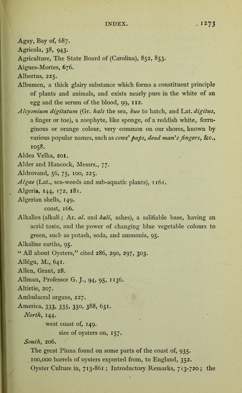 Agay, Bay of, 687. Agricola, 38, 943. Agriculture, The State Board of (Carolina), 852, 853. Aigues-Mortes, 676. Albertus, 225. Albumen, a thick glairy substance which forms a constituent principle of plants and animals, and exists nearly pure in the white of an egg and the senim of the blood, 99, 112. Alcyoniu7n digitatum (Gr. hals the sea, kuo to hatch, and Lat. digitus, a finger or toe), a zoophyte, like sponge, of.a reddish white, ferni- ginous or orange colour, very • common on our shores, known by various popular names, such as cows' paps, dead man’s fingers, &c., 1058. Aldea Velha, 201. Alder and Hancock, Messrs., 77. Aldrovand, 56, 75, 100, 225. Algae (Lat., sea-weeds and sub-aquatic plants), ii6r. Algeria, 144, 172, 181. Algerian shells, 149. coast, 166. Alkalies (alkali; Ar. al. and hali, ashes), a salifiable base, having an acrid taste, and the power of changing blue vegetable colours to green, such as potash, soda, and ammonia, 95. Alkaline earths, 95. “ All about Oysters,” cited 286, 290, 297, 303. Allegu, M., 641. Allen, Grant, 28. Allman, Professor G. J., 94, 95, 1136. Altirtie, 207. Ambulacral organs, 227. America, 333, 335, 350, 388, 631. North, 144. west coast of, 149. size of oysters on, 157. South, 206. The great Pinna found on some parts of the coast of, 935. 100,000 barrels of oysters exported from, to England, 352. Oyster Culture in, 713-861 ; Introductoiy Remarks, 713-720 ; the