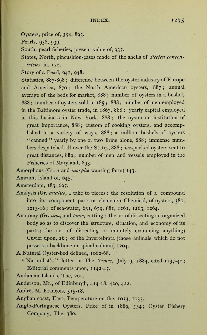 Oysters, price of, 354, 895. Pearls, 938, 939. South, pearl fisheries, present value of, 937. States, North, pincushion-cases made of the shells of Pecten concen- tricus, in, 172. Story of a Pearl, 947, 948. Statistics, 887-898 ; difference between the oyster industry of Europe and America, 870; the North American oysters, 887; annual average of the beds for market, 888 ; number of oysters in a bushel, 888 ; number of oysters sold in 1859, 888 ; number of men employed in the Baltimore oyster trade, in 1867, 888 ; yearly capital employed in this business in New York, 888 ; the oyster an institution of great importance, 888; custom of cooking oysters, and accomp- lished in a variety of ways, 888; a million bushels of oysters “canned ” yearly by one or two firms alone, 888; immense num- bers despatched all over the States, 888 ; ice-packed oysters sent to great distances, 889 ; number of men and vessels employed in the Fisheries of Maiyland, 893. Amorphous (Gr. a and morphe wanting form) 143. Amrum, Island of, 645. Amsterdam, 183, 697. Analysis (Gr. analuo, I take to pieces; the resolution of a compound into its component parts or elements) Chemical, of oysters, 380, 1213-16; of sea-water, 651, 679, 681, 1261, 1263, 1264. Anatomy (Gr. ana, and tome, cutting; the art of dissecting an organized body so as to discover the structure, situation, and economy of its parts; the act of dissecting or minutely examining anything) Cuvier upon, 26 ; of the Invertebrata (those animals which do not possess a backbone or spinal column) 1204. A Natural Oyster-bed defined, 1062-68. “Naturalist’s” letter in The limes, July 9, 1884, cited 1137-42; Editorial comments upon, 1142-47. Andaman Islands, The, 200. Anderson, Mr., of Edinburgh, 414-18, 420, 422. Andre, M. Francois, 515-18. Anglian coast. East, Temperature on the, 1033, 1035. Anglo-Portuguese Oysters, Price of in 1889, 354; Oyster Fishery Company, The, 380.