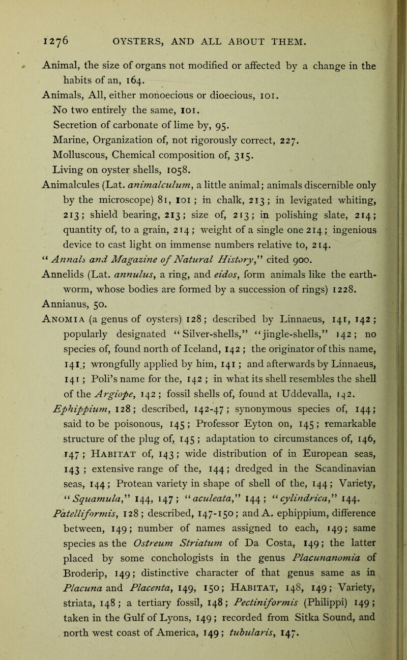 Animal, the size of organs not modified or affected by a change in the habits of an, 164. Animals, All, either monoecious or dioecious, loi. No two entirely the same, loi. Secretion of carbonate of lime by, 95. Marine, Organization of, not rigorously con*ect, 227. Molluscous, Chemical composition of, 315. Living on oyster shells, 1058. Animalcules (Lat. animalculum, a little animal; animals discernible only by the microscope) 81, loi ; in chalk, 213 ; in levigated whiting, 213; shield bearing, 213; size of, 213; in polishing slate, 214; quantity of, to a grain, 214 ; weight of a single one 214 ; ingenious device to cast light on immense numbers relative to, 214. AnnaL and Magazine of Natural History f cited 900. Annelids (Lat. annulus, a ring, and eidos, form animals like the earth- worm, whose bodies are formed by a succession of rings) 1228. Annianus, 50. Anomia (a genus of oysters) 128; described by Linnaeus, 141, 142; popularly designated “Silver-shells,” “jingle-shells,” 142; no species of, found north of Iceland, 142 ; the originator of this name, 141,; wrongfully applied by him, 141; and afterwards by Linnaeus, 141 ; Poll’s name for the, 142 ; in what its shell resembles the shell of the Argiope, 142 ; fossil shells of, found at Uddevalla, 1^2. Ephippium, 128; described, 142-47; synonymous species of, 144; said to be poisonous, 145; Professor Eyton on, 145; remarkable structure of the plug of, 145 ; adaptation to circumstances of, 146, 147; Habitat of, 1^3; wide distribution of in European seas, 143; extensive range of the, 144; dredged in the Scandinavian seas, 144; Protean variety in shape of shell of the, 144; Variety, Squamulaf 144, 147; aculeataf 144 ; cylindrical 144. Patelliforfnis, 128; described, 147-150; and A. ephippium, difference between, 149; number of names assigned to each, 149; same species as the Ostreum Striatum of Da Costa, 149; the latter placed by some conchologists in the genus Placunanomia of Broderip, 149; distinctive character of that genus same as in Placuna2in6. Placenta, 149, 150; Habitat, 148, 149; Variety, striata, 148 ; a tertiary fossil, 148; Pectiniformis (Philippi) 149; taken in the Gulf of Lyons, 149; recorded from Sitka Sound, and north west coast of America, 149; tuhularis, 147.