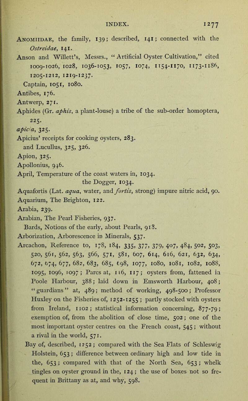 Anomiidae, the family, 139; described, 141; connected with the Ostreidae, 141. Anson and Willett’s, Messrs., “ Artificial Oyster Cultivation,” cited 1009-1026, 1028, 1036-1053, 1057, 1074, 1205-1212, 1219-1237. Captain, 1051, 1080. Antibes, 176. Antwerp, 271. Aphides (Gr. aphis, a plant-louse) a tribe of the sub-order homoptera, 225. apida, 325. Apicius’ receipts for cooking oysters, 283. and Lucullus, 325, 326. Apion, 325. Apollonius, 946. April, Temperature of the coast waters in, 1034. the Dogger, 1034. Aquafortis (Lat. aqua, water, and fortis, strong) impure nitric acid, 90. Aquarium, The Brighton, 122. Arabia, 239. Arabian, The Pearl Fisheries, 937. Bards, Notions of the early, about Pearls, 918. Arborization, Arborescence in Minerals, 537. Arcachon, Reference to, 178, 184, 335, 377, 379, 407, 484, 502, 503, 520, 561, 562, 563, 566, 571, 581, 607, 614, 616, 621, 632, 634, 672, 674, 677, 682, 683, 685, 698, 1077, 1080, 1081, 1082, 1088, 1095, 1096, 1097; Parcs at, 116, 117; oysters from, fattened in Poole Harbour, 388; laid down in Emsworth Harbour, 408 ; “guardians” at, 489; method of working, 498-500; Professor Huxley on the Fisheries of, 1252-1255 ; partly stocked with oysters from Ireland, 1102; statistical information concerning, 877-79; exemption of, from the abolition of close time, 502; one of the most important oyster centres on the French coast, 545 ; without a rival in the world, 571. Bay of, described, [252 ; compared with the Sea Flats of Schleswig - Holstein, 653 ; difference between ordinary high and low tide in the, 653 ; compared with that of the North Sea, 653 ; whelk tingles on oyster ground in the, 124 ; the use of boxes not so fre- quent in Brittany as at, and why, 598.