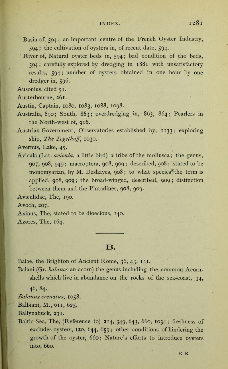 Basin of, 594; an important centre of the French Oyster Inclustiy, 594 ; the cultivation of oysters in, of recent date, 594. River of. Natural oyster beds in, 594; bad condition of the beds, 594; carefully explored by dredging in 1881 with unsatisfactoiy results, 594; number of oysters obtained in one hour by one dredger in, 596. Ausonius, cited 51. Austerbourne, 261. Austin, Captain, 1080, 1083, 1088, 1098. Australia, 890; South, 863; overdredging in, 863, 864; Pearlers in the North-west of, 916. Austrian Government, Obsei-vatories established by, 1133; exploring ship. The Tegeihoff, 1030. Avernus, Lake, 45. Avicula (Lat. avicula, a little bird) a tribe of the mollusca; the genus, 907, 908, 949 ; macroptera, 908, 909 ; described, 908 ; stated to be monomyarian, by M. Deshayes, 908; to what species~the term is applied, 908, 909; the broad-winged, described, 909 ; distinction between them and the Pintadines, 908, 909. Aviculidae, The, 190. Avoch, 207. Axinus, The, stated to be dioecious, 140. Azores, The, 164. B. Baiae, the Brighton of Ancient Rome, 36, 43, 151. Balani (Gr. halanos an acorn) the genus including the common Acorn- shells which live in abundance on the rocks of the sea-coast, 34, 46, 84. Balanus crenatus, 1058. Balbiani, M., 611, 625. Ballynahuck, 231. Baltic Sea, The, (Reference to) 214, 349, 643, 660, 1034; freshness of excludes oysters, 120, 644, 659; other conditions of hindering the growth of the oyster, 660; Nature’s efforts to inti'oduce oysters into, 660. R R