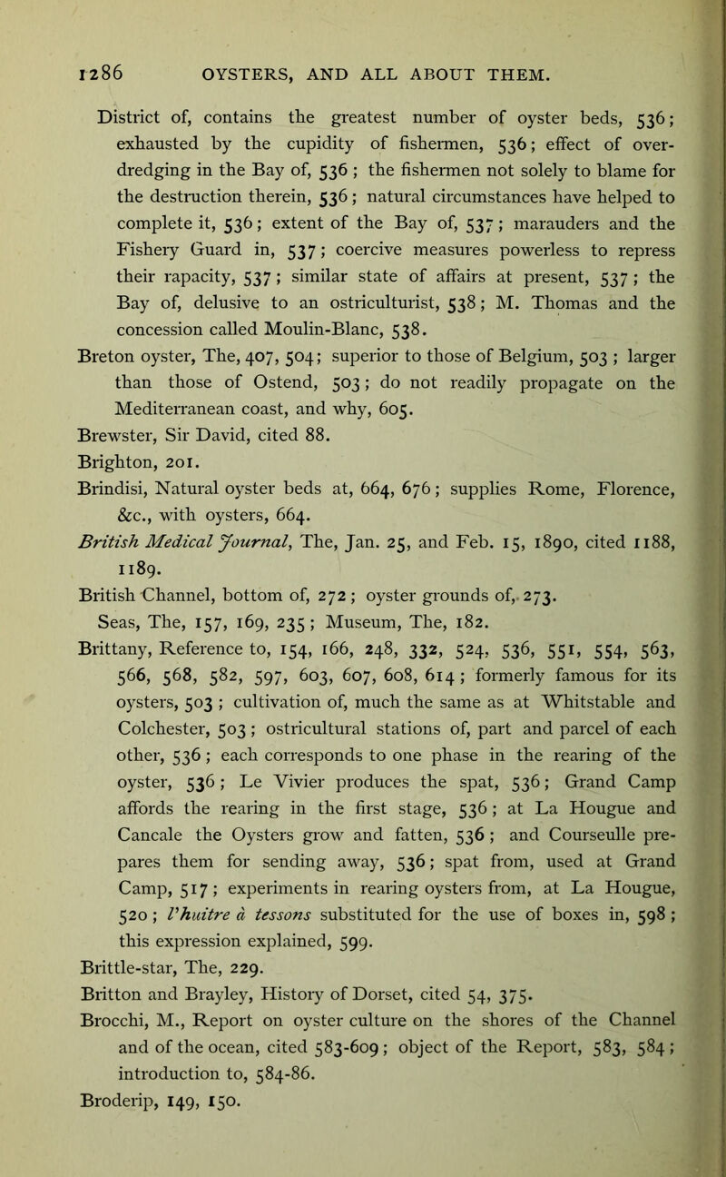 District of, contains the greatest number of oyster beds, 536; exhausted by the cupidity of fisheiTnen, 536; effect of over- dredging in the Bay of, 536 ; the fishermen not solely to blame for the destniction therein, 536; natural circumstances have helped to complete it, 536; extent of the Bay of, 537; marauders and the Fishery Guard in, 537; coercive measures powerless to repress their rapacity, 537 ; similar state of affairs at present, 537 ; the Bay of, delusive to an ostriculturist, 538; M. Thomas and the concession called Moulin-Blanc, 538. Breton oyster. The, 407, 504; superior to those of Belgium, 503 ; larger than those of Ostend, 503; do not readily propagate on the Mediterranean coast, and why, 605. Brewster, Sir David, cited 88. Brighton, 201. Brindisi, Natural oyster beds at, 664, 676; supplies Rome, Florence, &c., with oysters, 664. British Medical Journal, The, Jan. 25, and Feb. 15, 1890, cited 1188, 1189. British Channel, bottom of, 272 ; oyster grounds of,. 273. Seas, The, 157, 169, 235 ; Museum, The, 182. Brittany, Reference to, 154, 166, 248, 332, 524, 536, 551, 554, 563, 566, 568, 582, 597, 603, 607, 608, 614 ; formerly famous for its oysters, 503 ; cultivation of, much the same as at Whitstable and Colchester, 503; ostricultural stations of, part and parcel of each other, 536 ; each corresponds to one phase in the rearing of the oyster, 536; Le Vivier produces the spat, 536; Grand Camp affords the rearing in the first stage, 536 ; at La Hougue and Cancale the Oysters grow and fatten, 536 ; and Courseulle pre- pares them for sending away, 536; spat from, used at Grand Camp, 517; experiments in rearing oysters from, at La Hougue, 520 ; Vhuitre a lessons substituted for the use of boxes in, 598 ; this expression explained, 599. Brittle-star, The, 229. Britton and Brayley, History of Dorset, cited 54, 375. Brocchi, M., Report on oyster culture on the shores of the Channel and of the ocean, cited 583-609 ; object of the Report, 583, 584 ; introduction to, 584-86. Broderip, 149, 150.