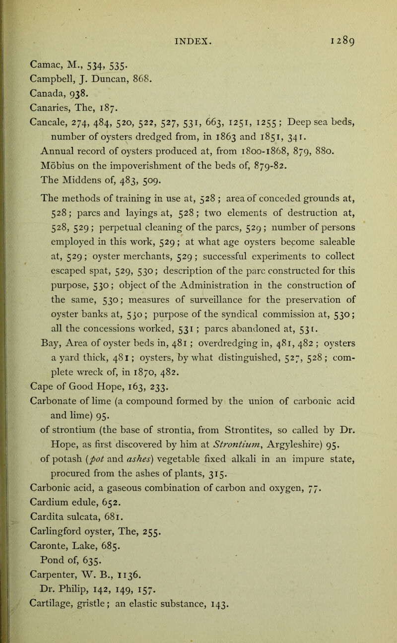 Camac, M., 534, 535. Campbell, J. Duncan, 868. Canada, 938. Canaries, The, 187. Cancale, 274, 484, 520, 522, 527, 531, 663, 1251, 1255 ; Deep sea beds, number of oysters dredged from, in 1863 and 1851, 341. Annual record of oysters produced at, from 1800-1868, 879, 880. Mobius on the impoverishment of the beds of, 879-82. The Middens of, 483, 509. The methods of training in use at, 528 ; area of conceded grounds at, 528; pares and layings at, 528 ; two elements of destruction at, 528, 529 ; perpetual cleaning of the pares, 529 ; number of persons employed in this work, 529; at what age oysters become saleable at, 529; oyster merchants, 529; successful experiments to collect escaped spat, 529, 530; description of the pare constructed for this purpose, 530; object of the Administration in the construction of the same, 530; measures of sui-veillance for the preseiwation of oyster banks at, 530 ; purpose of the syndical commission at, 530; all the concessions worked, 531; pares abandoned at, 53 [. Bay, Area of oyster beds in, 481 ; overdredging in, 481, 482 ; oysters a yard thick, 481; oysters, by what distinguished, 527, 528 ; com- plete wreck of, in 1870, 482. Cape of Good Hope, 163, 233. Carbonate of lime (a compound formed by the union of carbonic acid and lime) 95. of strontium (the base of strontia, from Strontites, so called by Dr. Hope, as first discovered by him at Strontium^ Argyleshire) 95. of potash [pot and ashes) vegetable fixed alkali in an impure state, procured from the ashes of plants, 315. Carbonic acid, a gaseous combination of carbon and oxygen, 77. Cardium edule, 652. Cardita sulcata, 681. Carlingford oyster. The, 255. Caronte, Lake, 685. Pond of, 635. Carpenter, W. B., 1136. Dr. Philip, 142, 149, 157. Cartilage, gi'istle; an elastic substance, 143.