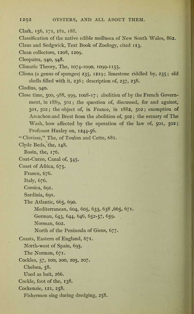 Clark, 156, 171, 181, 188. Classification of tlie native edible mollusca of Xew South Wales, 862. Claus and Sedg^\dck, Text Book of Zoolog}’, cited 113. Clean collectors, 1208, 1209. Cleopatra, 940, 948. Climatic Theoiy, The, 1074-1090, 1099-1155. Cliona (a genus of sponges) 235, 1219; limestone riddled by, 235; old shells filled with it, 236; description of, 237, 238. Clodius, 940. Close time, 500, 988, 999, 1008-17 ; abolition of by the French Govern- ment, in 1889, 501 ; the question of, discussed, for and against, 501, 502; the object of, in France, in 1882, 502; exemption of Arcachon and Brest from the abolition of, 502 ; the estuary of The Wash, how affected by the operation of the law of, 501, 502 ; Professor Huxley on, 1244-56. “ Clovisse,” The, of Toulon and Cette, 681. Clyde Beds, the, 148. Basin, the, 176. Coat-Curzo, Canal of, 545. Coast of Africa, 675. France, 676. Italy, 676. Corsica, 691. Sardinia, 691. The Atlantic, 665, 690. Mediterranean, 604, 605, 633, 638 ,665, 671. Gei-man, 643, 644, 646, 652-57, 659. Norman, 602. North of the Peninsula of Giens, 677. Coasts, Eastern of England, 671. North-west of Spain, 695. The Norman, 671. Cockles, 57, 100, 200, 205, 207. Chelsea, 58. Used as bait, 266. Coclde, foot of the, 138. Cockenzie, 121, 258. Fishermen sing during dredging, 258.