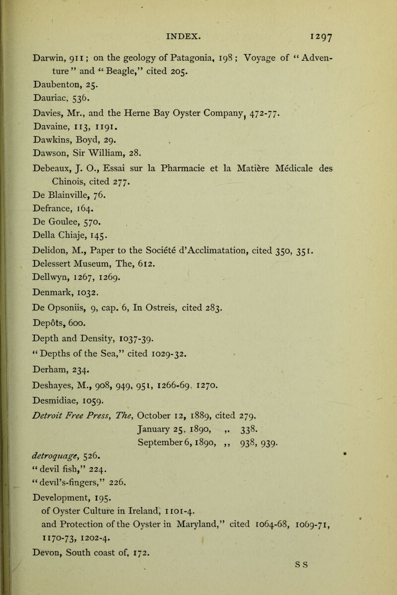 I INDEX. 1297 Darwin, 911; on the geology of Patagonia, 198 ; Voyage of “Adven- ture” and “ Beagle,” cited 205. Daubenton, 25. Dauriac, 536. Davies, Mr., and the Herne Bay Oyster Company^ 472-77. Davaine, 113, 1191. Da-wkins, Boyd, 29. Dawson, Sir William, 28. Debeaux, J. O., Essai sur la Phannacie et la Matiere Medicale des Chinois, cited 277. De Blainville, 76. Defrance, 164. De Goulee, 570. Della Chiaje, 145. Delidon, M., Paper to the Societe d’Acclimatation, cited 350, 351. Delessert Museum, The, 612. Dellwyn, 1267, 1269. Denmark, 1032. De Opsoniis, 9, cap. 6, In Ostreis, cited 283. Depots, 600. Depth and Density, 1037-39. “ Depths of the Sea,” cited 1029-32. Derham, 234. Deshayes, M., 908, 949, 951, 1266-69, 1270. Desmidiae, 1059. Detroit Free Press, The, October 12, 1889, cited 279, Januaiy 25, 1890, „ 338. September 6,1890, ,, 938,939. detroquage, 526. “ devil fish,” 224. “ devil’s-fingers,” 226. Development, 195. of Oyster Culture in Ireland^ no 1-4. and Protection of the Oyster in Maiyland,” cited 1064-68, 1069-71, 1170-73, 1202.4. Devon, South coast of, 172. S S