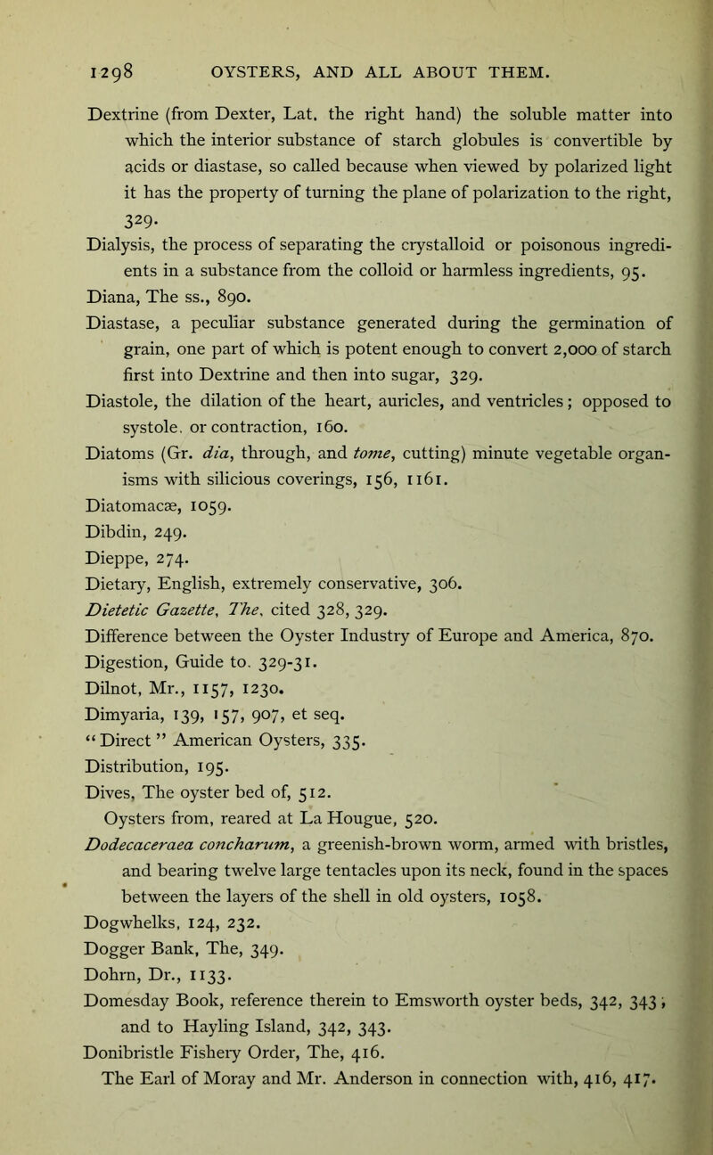 Dextrine (from Dexter, Lat. the right hand) the soluble matter into which the interior substance of starch globules is convertible by acids or diastase, so called because when viewed by polarized light it has the property of turning the plane of polarization to the right, 329- Dialysis, the process of separating the ciystalloid or poisonous ingredi- ents in a substance from the colloid or harmless ingredients, 95. Diana, The ss., 890. Diastase, a peculiar substance generated during the germination of grain, one part of which is potent enough to convert 2,000 of starch first into Dextrine and then into sugar, 329. Diastole, the dilation of the heart, auricles, and ventricles; opposed to systole, or contraction, 160. Diatoms (Gr. dia, through, and tovie, cutting) minute vegetable organ- isms with silicious coverings, 156, 1161. Diatomacae, 1059. Dibdin, 249. Dieppe, 274. Dietaiy, English, extremely conservative, 306. Dietetic Gazette, The, cited 328, 329. Difference between the Oyster Industry of Europe and America, 870. Digestion, Guide to. 329-31. Dilnot, Mr., 1157, 1230. Dimyaria, 139, 157, 907, et seq. “Direct ” American Oysters, 335. Distribution, 195. Dives, The oyster bed of, 512. Oysters from, reared at La Hougue, 520. Dodecaceraea concharum, a greenish-brown worm, armed with bristles, and bearing twelve large tentacles upon its neck, found in the spaces between the layers of the shell in old oysters, 1058. Dogwhelks, 124, 232. Dogger Bank, The, 349. Dohrn, Dr., 1133. Domesday Book, reference therein to Emsworth oyster beds, 342, 343 \ and to Hayling Island, 342, 343. Donibristle Fisheiy Order, The, 416. The Earl of Moray and Mr. Anderson in connection with, 416, 417.